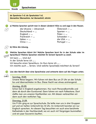 Stunde
53
Sprachreisen
19
die Sprachreise (-n), die Sprachschule (-n),
Ћbernachten (Ћbernachtete, hat Ћbernachtet), nЋtzlich
 a) Welche Sprachen spricht man in diesen Ländern? Höre zu und sage in den Pausen.
die Ukraine — Ukrainisch
Deutschland — ...
England — ...
Frankreich — ...
Italien — ...
China — …
Österreich — ...
Spanien — ...
Polen — ...
Schweden — ...
die USA — ...
Portugal — ...
b) Höre die Lösung.
 Welche Sprachen könnt ihr? Welche Sprachen lernt ihr in der Schule oder im
Sprachkurs? Welche Sprachen möchtet ihr lernen? Sprecht zu zweit.
Ich kann ... . Und du?
In der Schule lerne ich ... .
Ich besuche einen Sprachkurs. Im Kurs lerne ich ... .
Ich möchte auch … lernen. Und welche Sprache(n) möchtest du lernen?
 Lies den Bericht über eine Sprachreise und antworte dann auf die Fragen unten.
Sonntag, 19.09.
Unsere Reise begann. Wir fuhren mit dem Bus um 21 Uhr an der Schule
los und übernachteten im Bus. Diese Nacht war etwas anstrengend.
Montag, 20.09.
Schon fast in England angekommen. Nur noch Personalkontrolle und
dann ab durch den Eurotunnel. Dann fuhren wir nach Folkestone. Dort
stellte man uns unseren Gastfamilien vor. Mit diesen verbrachten wir
dann auch den restlichen Tag.
Dienstag, 21.09.
Um 9 Uhr ging es zur Sprachschule. Da teilte man uns in drei Gruppen
auf und wir hatten Unterricht bis 14 Uhr. Im Unterricht konnten wir nur
Englisch sprechen. An diesem Tag besuchten wir auch eine berühmte
Kathedrale in der Nachbarstadt, wo wir auch mit Vergnügen bummelten
und ein paar Souvenirs kauften.
 