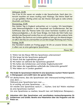 Lektion
54
Schulleben
2
Mittwoch, 22.09.
Von 9 bis 14 Uhr waren wir wieder in der Sprachschule. Nach dem Un-
terricht machten wir einen Ausflug nach Hastings. Die kleine Stadt hat
uns gut gefallen. Richtig schön war der Strand. Dort gab es viele schöne
Muscheln und Steine.
Donnerstag, 23.09.
Den letzten Tag in England verbrachten wir in London. Wir besichtigten
viele Sehenswürdigkeiten in der Hauptstadt von Großbritannien. Bei der
Schiffsreise über die Themse hatte man einen herrlichen Ausblick auf die
Sehenswürdigkeiten, z. B. die Tower Bridge. Am Ende der Fahrt hatte man
plötzlich das Riesenrad London Eye vor sich und gleich auf der anderen Seite
den Big Ben. Das Zentrum von London gefiel uns sehr gut. Am Abend stiegen
wir alle in den Bus ein und machten uns auf den langen Rückweg nach Hause.
Freitag, 24.09.
Die Heimfahrt endete am Freitag gegen 16 Uhr an unserer Schule. Alles
in allem war es eine gelungene Sprachreise.
Klasse 10B
1) Wohin hat die Klasse 10B ihre Sprachreise unternommen?
2) Wie lange hat die Sprachreise gedauert?
3) Womit sind die Jugendlichen gereist?
4) Wo haben sie während der Sprachreise gewohnt?
5) Wo hatten die Schülerinnen und Schüler Englischunterricht?
6) Was haben die Jugendlichen außerhalb des Unterrichts gemacht?
7) Was haben sie in London gesehen?
 Wie findet ihr Sprachreisen? Möchtet ihr eine Sprachreise machen? Wohin? Sprecht
in Kleingruppen und erzählt dann der ganzen Klasse.
Ich denke/meine, dass die Sprachreisen sehr interessant/wichtig/nützlich/...
sind, denn ... .
Während einer Sprachreise kann man ... .
Es ist wichtig, auf einer Sprachreise … zu ... .
Ich möchte eine Sprachreise nach/in … machen. Und du? Wohin möchtest
du eine Sprachreise machen?
Um eine Sprachreise zu machen, braucht man viel Geld/einen Reisepass/...
 Informiere dich über Sprachreisen und verschiedene Austauschprogramme für
Schülerinnen und Schüler. Bereite eine Präsentation über das Programm und die
Preise vor.
 