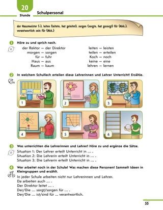 Stunde
55
20
Schulpersonal
der Hausmeister (-), leiten (leitete, hat geleitet), sorgen (sorgte, hat gesorgt) fЋr (Akk.),
verantwortlich sein fЋr (Akk.)
 Höre zu und sprich nach.
der Rektor — der Direktor leiten — leisten
morgen — sorgen teilen — erteilen
für — fuhr Koch — noch
Haus — aus keine — eine
Raum — kaum lehren — lernen
 In welchem Schulfach erteilen diese Lehrerinnen und Lehrer Unterricht? Erzähle.
1 2 3
4 5 6
 Was unterrichten die Lehrerinnen und Lehrer? Höre zu und ergänze die Sätze.
Situation 1: Der Lehrer erteilt Unterricht in … .
Situation 2: Die Lehrerin erteilt Unterricht in … .
Situation 3: Die Lehrerin erteilt Unterricht in … .
 Wer arbeitet noch in der Schule? Was machen diese Personen? Sammelt Ideen in
Kleingruppen und erzählt.
In jeder Schule arbeiten nicht nur Lehrerinnen und Lehrer.
Da arbeiten auch … .
Der Direktor leitet … .
Der/Die … sorgt/sorgen für … .
Der/Die … ist/sind für ... verantwortlich.
 