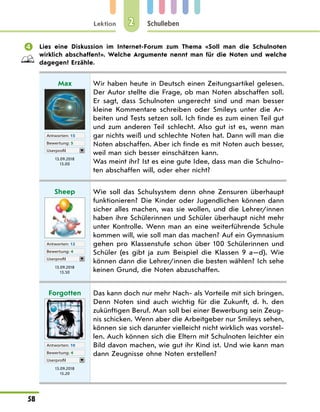 Lektion
58
Schulleben
2
 Lies eine Diskussion im Internet-Forum zum Thema «Soll man die Schulnoten
wirklich abschaffen?». Welche Argumente nennt man für die Noten und welche
dagegen? Erzähle.
Max
Antworten: 15
Bewertung: 5
Userprofil
13.09.2018
13.00
Wir haben heute in Deutsch einen Zeitungsartikel gelesen.
Der Autor stellte die Frage, ob man Noten abschaffen soll.
Er sagt, dass Schulnoten ungerecht sind und man besser
kleine Kommentare schreiben oder Smileys unter die Ar-
beiten und Tests setzen soll. Ich finde es zum einen Teil gut
und zum anderen Teil schlecht. Also gut ist es, wenn man
gar nichts weiß und schlechte Noten hat. Dann will man die
Noten abschaffen. Aber ich finde es mit Noten auch besser,
weil man sich besser einschätzen kann.
Was meint ihr? Ist es eine gute Idee, dass man die Schulno-
ten abschaffen will, oder eher nicht?
Sheep
Antworten: 12
Bewertung: 4
Userprofil
13.09.2018
13.50
Wie soll das Schulsystem denn ohne Zensuren überhaupt
funktionieren? Die Kinder oder Jugendlichen können dann
sicher alles machen, was sie wollen, und die Lehrer/innen
haben ihre Schülerinnen und Schüler überhaupt nicht mehr
unter Kontrolle. Wenn man an eine weiterführende Schule
kommen will, wie soll man das machen? Auf ein Gymnasium
gehen pro Klassenstufe schon über 100 Schülerinnen und
Schüler (es gibt ja zum Beispiel die Klassen 9 a—d). Wie
können dann die Lehrer/innen die besten wählen? Ich sehe
keinen Grund, die Noten abzuschaffen.
Forgotten
Antworten: 10
Bewertung: 4
Userprofil
13.09.2018
15.20
Das kann doch nur mehr Nach- als Vorteile mit sich bringen.
Denn Noten sind auch wichtig für die Zukunft, d. h. den
zukünftigen Beruf. Man soll bei einer Bewerbung sein Zeug-
nis schicken. Wenn aber die Arbeitgeber nur Smileys sehen,
können sie sich darunter vielleicht nicht wirklich was vorstel-
len. Auch können sich die Eltern mit Schulnoten leichter ein
Bild davon machen, wie gut ihr Kind ist. Und wie kann man
dann Zeugnisse ohne Noten erstellen?
 