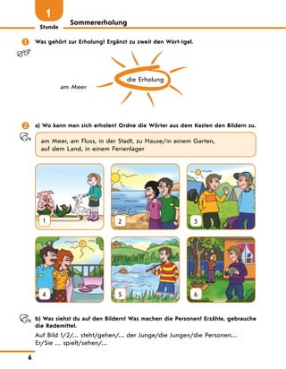 Stunde
6
Sommererholung
1
 Was gehört zur Erholung? Ergänzt zu zweit den Wort-Igel.
die Erholung
am Meer
 a) Wo kann man sich erholen? Ordne die Wörter aus dem Kasten den Bildern zu.
am Meer, am Fluss, in der Stadt, zu Hause/in einem Garten,
auf dem Land, in einem Ferienlager
1 2 3
4 5 6
b) Was siehst du auf den Bildern? Was machen die Personen? Erzähle, gebrauche
die Redemittel.
Auf Bild 1/2/… steht/gehen/… der Junge/die Jungen/die Personen…
Er/Sie … spielt/sehen/…
 