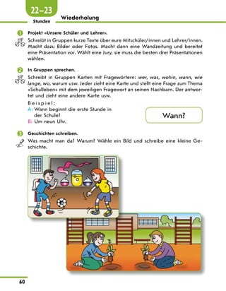 60
Wiederholung
Stunden
 Projekt «Unsere Schüler und Lehrer».
Schreibt in Gruppen kurze Texte über eure Mitschüler/innen und Lehrer/innen.
Macht dazu Bilder oder Fotos. Macht dann eine Wandzeitung und bereitet
eine Präsentation vor. Wählt eine Jury, sie muss die besten drei Präsentationen
wählen.
 In Gruppen sprechen.
Schreibt in Gruppen Karten mit Fragewörtern: wer, was, wohin, wann, wie
lange, wo, warum usw. Jeder zieht eine Karte und stellt eine Frage zum Thema
«Schulleben» mit dem jeweiligen Fragewort an seinen Nachbarn. Der antwor-
tet und zieht eine andere Karte usw.
B e i s p i e l :
A:	
Wann beginnt die erste Stunde in
der Schule?
B: Um neun Uhr.
 Geschichten schreiben.
Was macht man da? Warum? Wähle ein Bild und schreibe eine kleine Ge-
schichte.
Wann?
22—23
 