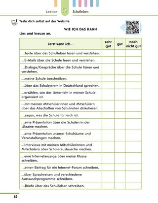 Lektion
62
Schulleben
2
Teste dich selbst auf der Website.
WIE ICH DAS KANN
Lies und kreuze an.
Jetzt kann ich…
sehr
gut
gut
noch
nicht gut
…Texte über das Schulleben lesen und verstehen.
...E-Mails über die Schule lesen und verstehen.
…Dialoge/Gespräche über die Schule hören und
verstehen.
…meine Schule beschreiben.
…über das Schulsystem in Deutschland sprechen.
...erzählen, wie der Unterricht in meiner Schule
organisiert ist.
…mit meinen Mitschülerinnen und Mitschülern
über das Abschaffen von Schulnoten diskutieren.
…sagen, was die Schule für mich ist.
…eine Präsentation über die Schulen in der
Ukraine machen.
…eine Präsentation unserer Schulräume und
Veranstaltungen machen.
...Interviews mit meinen Mitschülerinnen und
Mitschülern über Schüleraustausche machen.
...eine Internetanzeige über meine Klasse
schreiben.
…einen Beitrag für ein Internet-Forum schreiben.
...über Sprachreisen und verschiedene
Austauschprogramme schreiben.
…Briefe über das Schulleben schreiben.
 