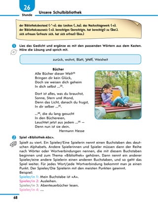 Stunde
68
Unsere Schulbibliothek
26
der Bibliotheksbestand (--e), das Lexikon (...ka), das Nachschlagewerk (-e),
der Bibliotheksausweis (-e), berechtigen (berechtigte, hat berechtigt) zu (Dat.),
sich erfreuen (erfreute sich, hat sich erfreut) (Gen.)
 Lies das Gedicht und ergänze es mit den passenden Wörtern aus dem Kasten.
Höre die Lösung und sprich mit.
zurück, wohnt, Blatt, Welt, Weisheit
Bücher
Alle Bücher dieser Welt(1)
Bringen dir kein Glück,
Doch sie weisen dich geheim
In dich selbst ...(2)
.
Dort ist alles, was du brauchst,
Sonne, Stern und Mond,
Denn das Licht, danach du frugst,
In dir selber ...(3)
.
...(4)
, die du lang gesucht
In den Büchereien,
Leuchtet jetzt aus jedem ...(5)
—
Denn nun ist sie dein.
Hermann Hesse
 Spiel «Bibliothek-Abc».
Spielt zu viert. Ein Spieler/Eine Spielerin nennt einen Buchstaben des deut-
schen Alphabets. Andere Spielerinnen und Spieler müssen dann der Reihe
nach Wörter oder Wortverbindungen nennen, die mit diesem Buchstaben
beginnen und zum Thema «Bibliothek» gehören. Dann nennt ein anderer
Spieler/eine andere Spielerin einen anderen Buchstaben, und so geht das
Spiel weiter. Für jedes Wort/jede Wortverbindung bekommt man je einen
Punkt. Der Spieler/Die Spielerin mit den meisten Punkten gewinnt.
Beispiel:
Spieler/in 1: Mein Buchstabe ist «A».
Spieler/in 2: Ausleihen.
Spieler/in 3: Abenteuerbücher lesen.
Spieler/in 4: …
 