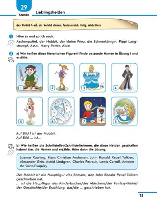 Stunde
75
29
Lieblingshelden
das Vorbild (-er), als Vorbild dienen, fantasiereich, listig, schЋchtern
 Höre zu und sprich nach.
Aschenputtel, der Hobbit, der kleine Prinz, die Schneekönigin, Pippi Lang-
strumpf, Assol, Harry Potter, Alice
 a) Wie heißen diese literarischen Figuren? Finde passende Namen in Übung 1 und
erzähle.
1 2 3 4
5 6 7 8
Auf Bild 1 ist der Hobbit.
Auf Bild … ist...
b) Wie heißen die Schriftsteller/Schriftstellerinnen, die diese Helden geschaffen
haben? Lies die Namen und erzähle. Höre dann die Lösung.
Joanne Rowling, Hans Christian Andersen, John Ronald Reuel Tolkien,
Alexander Grin, Astrid Lindgren, Charles Perrault, Lewis Carroll, Antoine
de Saint-Exupéry
Der Hobbit ist die Hauptfigur des Romans, den John Ronald Reuel Tolkien
geschrieben hat.
… ist die Hauptfigur des Kinderbuches/des Märchens/der Fantasy-Reihe/
der Geschichte/der Erzählung, das/die ... geschrieben hat.
 