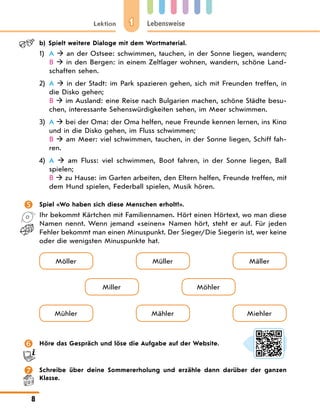 1
Lektion Lebensweise
8
b) Spielt weitere Dialoge mit dem Wortmaterial.
1) A  an der Ostsee: schwimmen, tauchen, in der Sonne liegen, wandern;
B  in den Bergen: in einem Zeltlager wohnen, wandern, schöne Land-
schaften sehen.
2) A  in der Stadt: im Park spazieren gehen, sich mit Freunden treffen, in
die Disko gehen;
B  im Ausland: eine Reise nach Bulgarien machen, schöne Städte besu-
chen, interessante Sehenswürdigkeiten sehen, im Meer schwimmen.
3) A  bei der Oma: der Oma helfen, neue Freunde kennen lernen, ins Kino
und in die Disko gehen, im Fluss schwimmen;
B  am Meer: viel schwimmen, tauchen, in der Sonne liegen, Schiff fah-
ren.
4) A  am Fluss: viel schwimmen, Boot fahren, in der Sonne liegen, Ball
spielen;
B  zu Hause: im Garten arbeiten, den Eltern helfen, Freunde treffen, mit
dem Hund spielen, Federball spielen, Musik hören.
 Spiel «Wo haben sich diese Menschen erholt?».
Ihr bekommt Kärtchen mit Familiennamen. Hört einen Hörtext, wo man diese
Namen nennt. Wenn jemand «seinen» Namen hört, steht er auf. Für jeden
Fehler bekommt man einen Minuspunkt. Der Sieger/Die Siegerin ist, wer keine
oder die wenigsten Minuspunkte hat.
Möller
Mühler
Miller
Müller
Mähler
Möhler
Mäller
Miehler
 Höre das Gespräch und löse die Aufgabe auf der Website.
 Schreibe über deine Sommererholung und erzähle dann darüber der ganzen
Klasse.
 