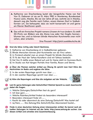 Lektion
87
Massenmedien
4
A. 
Katherine von Drachenberg lautet der bürgerliche Name von Kat
Von D. Geboren ist sie am 8. März 1982 in Monterrey, Bundesstaat
Nuevo León, Mexiko. Bis sie vier Jahre alt war, wohnte sie in Mexiko,
danach zog die Familie nach Colton, einem kleinen Dorf in Südkali-
fornien um. Sie behauptet, dass sie recht konservativ ist und gerne
am Klavier Beethoven spielt.
B. 
Das will ein finnisches Projekt namens Unseen Art nun ändern: Es stellt
3D-Prints von Bildern wie die Mona Lisa oder Van Goghs Sonnen-
blumen her, und so können blinde Menschen Kunstwerke zwar nicht
sehen, aber ertasten.
Sina Pousset: http://jetzt.sueddeutsche.de
 Sind die Sätze richtig oder falsch? Bestimme.
1) Katherine von Drachenberg ist in Südkalifornien geboren.
2) Blinde Menschen können jetzt Kunstwerke von da Vinci sehen.
3) In Finnland arbeitet man an einem Projekt für blinde Menschen.
4) 75 % der Haut der Tattoo-Künstlerin sind mit Tattoos bedeckt.
5)	
Kat Von D stellte einen Rekord auf und ihr Name steht im Guinness-Buch.
6) Im Studio von Kat hängen Porträts ihrer Familie, Rosen und Sterne.
 a) Über die Themen welcher Artikel aus Übung 2b spricht man hier? Höre die
Nachrichten im Radio und ergänze die Sätze.
1) In der ersten Reportage spricht man über … .
2) In der zweiten Reportage spricht man über … .
b) Höre die Reportagen und löse die Aufgaben auf der Website.
 Lest ihr gerne Zeitungen oder Zeitschriften? Welche? Sprecht zu zweit, beantwortet
dabei die Fragen.
A: Welche Zeitungen/Zeitschriften liest du gern?
B: Ich lese gern … .
A: Welche Rubriken/Artikel findest du besonders interessant?
B: Besonders interessant finde ich … .
A: Kaufst du oder abonnierst du eine Zeitung/Zeitschrift? Was kostet sie?
B:	
Ja/Nein, ... . Die Zeitung/Die Zeitschrift/Das Abonnement kostet...
 Finde in einer deutschen Zeitung einen interessanten Artikel. Du kannst nach ak-
tuellen Zeitungen im Internet auf der Seite: http://www.zeitung.de suchen. Lies
diesen Artikel und schreibe eine Zusammenfassung.
 