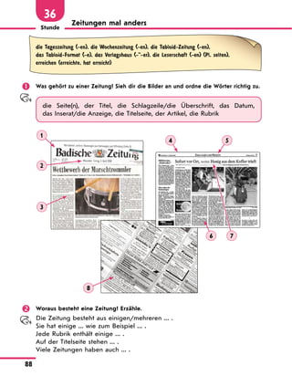 Stunde
88
36
Zeitungen mal anders
die Tageszeitung (-en), die Wochenzeitung (-en), die Tabloid-Zeitung (-en),
das Tabloid-Format (-e), das Verlagshaus (--er), die Leserschaft (-en) (Pl. selten),
erreichen (erreichte, hat erreicht)
 Was gehört zu einer Zeitung? Sieh dir die Bilder an und ordne die Wörter richtig zu.
die Seite(n), der Titel, die Schlagzeile/die Überschrift, das Datum,
das Inserat/die Anzeige, die Titelseite, der Artikel, die Rubrik
1
4
6 7
5
2
3
8
 Woraus besteht eine Zeitung? Erzähle.
Die Zeitung besteht aus einigen/mehreren ... .
Sie hat einige ... wie zum Beispiel ... .
Jede Rubrik enthält einige ... .
Auf der Titelseite stehen ... .
Viele Zeitungen haben auch ... .
 
