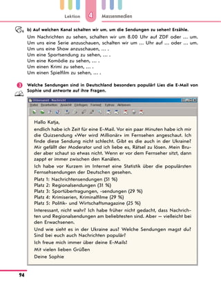 Lektion
94
Massenmedien
4
b) Auf welchen Kanal schalten wir um, um die Sendungen zu sehen? Erzähle.
Um Nachrichten zu sehen, schalten wir um 8.00 Uhr auf ZDF oder … um.
Um uns eine Serie anzuschauen, schalten wir um … Uhr auf … oder … um.
Um uns eine Show anzuschauen, … .
Um eine Sportsendung zu sehen, … .
Um eine Komödie zu sehen, … .
Um einen Krimi zu sehen, … .
Um einen Spielfilm zu sehen, … .
 Welche Sendungen sind in Deutschland besonders populär? Lies die E-Mail von
Sophie und antworte auf ihre Fragen.
Hallo Katja,
endlich habe ich Zeit für eine E-Mail. Vor ein paar Minuten habe ich mir
die Quizsendung «Wer wird Millionär» im Fernsehen angeschaut. Ich
finde diese Sendung nicht schlecht. Gibt es die auch in der Ukraine?
Mir gefällt der Moderator und ich liebe es, Rätsel zu lösen. Mein Bru-
der aber schaut so etwas nicht. Wenn er vor dem Fernseher sitzt, dann
zappt er immer zwischen den Kanälen.
Ich habe vor Kurzem im Internet eine Statistik über die populärsten
Fernsehsendungen der Deutschen gesehen.
Platz 1: Nachrichtensendungen (51 %)
Platz 2: Regionalsendungen (31 %)
Platz 3: Sportübertragungen, -sendungen (29 %)
Platz 4: Krimiserien, Kriminalfilme (29 %)
Platz 5: Politik- und Wirtschaftsmagazine (25 %)
Interessant, nicht wahr? Ich habe früher nicht gedacht, dass Nachrich-
ten und Regionalsendungen am beliebtesten sind. Aber — vielleicht bei
den Erwachsenen.
Und wie sieht es in der Ukraine aus? Welche Sendungen magst du?
Sind bei euch auch Nachrichten populär?
Ich freue mich immer über deine E-Mails!
Mit vielen lieben Grüßen
Deine Sophie
 