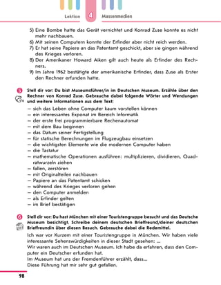 Lektion
98
Massenmedien
4
5) Eine Bombe hatte das Gerät vernichtet und Konrad Zuse konnte es nicht
mehr nachbauen.
6) Mit seinen Computern konnte der Erfinder aber nicht reich werden.
7) Er hat seine Papiere an das Patentamt geschickt, aber sie gingen während
des Krieges verloren.
8) Der Amerikaner Howard Aiken gilt auch heute als Erfinder des Rech-
ners.
9) Im Jahre 1962 bestätigte der amerikanische Erfinder, dass Zuse als Erster
den Rechner erfunden hatte.
 Stell dir vor: Du bist Museumsführer/in im Deutschen Museum. Erzähle über den
Rechner von Konrad Zuse. Gebrauche dabei folgende Wörter und Wendungen
und weitere Informationen aus dem Text:
— sich das Leben ohne Computer kaum vorstellen können
— ein interessantes Exponat im Bereich Informatik
— der erste frei programmierbare Rechenautomat
— mit dem Bau beginnen
— das Datum seiner Fertigstellung
— für statische Berechnungen im Flugzeugbau einsetzen
— die wichtigsten Elemente wie die modernen Computer haben
— die Tastatur
— 
mathematische Operationen ausführen: multiplizieren, dividieren, Quad-
ratwurzeln ziehen
— fallen, zerstören
— mit Originalteilen nachbauen
— Papiere an das Patentamt schicken
— während des Krieges verloren gehen
— den Computer anmelden
— als Erfinder gelten
— im Brief bestätigen
 Stell dir vor: Du hast München mit einer Touristengruppe besucht und das Deutsche
Museum besichtigt. Schreibe deinem deutschen Brieffreund/deiner deutschen
Brieffreundin über diesen Besuch. Gebrauche dabei die Redemittel.
Ich war vor Kurzem mit einer Touristengruppe in München. Wir haben viele
interessante Sehenswürdigkeiten in dieser Stadt gesehen: ...
Wir waren auch im Deutschen Museum. Ich habe da erfahren, dass den Com-
puter ein Deutscher erfunden hat.
Im Museum hat uns der Fremdenführer erzählt, dass...
Diese Führung hat mir sehr gut gefallen.
 