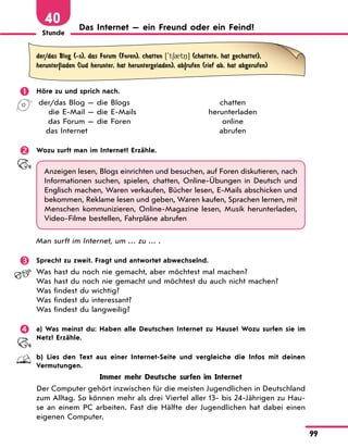 Stunde
99
40 Das Internet — ein Freund oder ein Feind?
der/das Blog (-s), das Forum (Foren), chatten ['t60t ] (chattete, hat gechattet),
herunter|laden (lud herunter, hat heruntergeladen), ab|rufen (rief ab, hat abgerufen)
 Höre zu und sprich nach.
der/das Blog — die Blogs chatten
die E-Mail — die E-Mails herunterladen
das Forum — die Foren online
das Internet abrufen
 Wozu surft man im Internet? Erzähle.
Anzeigen lesen, Blogs einrichten und besuchen, auf Foren diskutieren, nach
Informationen suchen, spielen, chatten, Online-Übungen in Deutsch und
Englisch machen, Waren verkaufen, Bücher lesen, E-Mails abschicken und
bekommen, Reklame lesen und geben, Waren kaufen, Sprachen lernen, mit
Menschen kommunizieren, Online-Magazine lesen, Musik herunterladen,
Video-Filme bestellen, Fahrpläne abrufen
Man surft im Internet, um … zu … .
 Sprecht zu zweit. Fragt und antwortet abwechselnd.
Was hast du noch nie gemacht, aber möchtest mal machen?
Was hast du noch nie gemacht und möchtest du auch nicht machen?
Was findest du wichtig?
Was findest du interessant?
Was findest du langweilig?
 a) Was meinst du: Haben alle Deutschen Internet zu Hause? Wozu surfen sie im
Netz? Erzähle.
b) Lies den Text aus einer Internet-Seite und vergleiche die Infos mit deinen
Vermutungen.
Immer mehr Deutsche surfen im Internet
Der Computer gehört inzwischen für die meisten Jugendlichen in Deutschland
zum Alltag. So können mehr als drei Viertel aller 13- bis 24-Jährigen zu Hau-
se an einem PC arbeiten. Fast die Hälfte der Jugendlichen hat dabei einen
eigenen Computer.
 