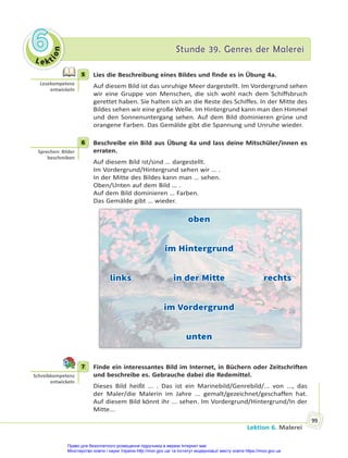 Le kt
i
o
n
6
6 Stunde 39. Genres der Malerei
Stunde 39. Genres der Malerei
Lektion 6. Malerei
99
5 Lies die Beschreibung eines Bildes und finde es in Übung 4a.
Auf diesem Bild ist das unruhige Meer dargestellt. Im Vordergrund sehen
wir eine Gruppe von Menschen, die sich wohl nach dem Schiffsbruch
gerettet haben. Sie halten sich an die Reste des Schiffes. In der Mitte des
Bildes sehen wir eine große Welle. Im Hintergrund kann man den Himmel
und den Sonnenuntergang sehen. Auf dem Bild dominieren grüne und
orangene Farben. Das Gemälde gibt die Spannung und Unruhe wieder.
6 Beschreibe ein Bild aus Übung 4a und lass deine Mitschüler/innen es
erraten.
Auf diesem Bild ist/sind … dargestellt.
Im Vordergrund/Hintergrund sehen wir … .
In der Mitte des Bildes kann man … sehen.
Oben/Unten auf dem Bild … .
Auf dem Bild dominieren … Farben.
Das Gemälde gibt … wieder.
oben
oben
im Hintergrund
im Hintergrund
links in der Mitte rechts
links in der Mitte rechts
im Vordergrund
im Vordergrund
unten
unten
7 Finde ein interessantes Bild im Internet, in Büchern oder Zeitschriften
und beschreibe es. Gebrauche dabei die Redemittel.
Dieses Bild heißt ... . Das ist ein Marinebild/Genrebild/... von ..., das
der Maler/die Malerin im Jahre ... gemalt/gezeichnet/geschaffen hat.
Auf diesem Bild könnt ihr ... sehen. Im Vordergrund/Hintergrund/In der
Mitte...
5
Lesekompetenz
entwickeln
6
Sprechen: Bilder
beschreiben
7
Schreibkompetenz
entwickeln
Право для безоплатного розміщення підручника в мережі Інтернет має
Міністерство освіти і науки України http://mon.gov.ua/ та Інститут модернізації змісту освіти https://imzo.gov.ua
 