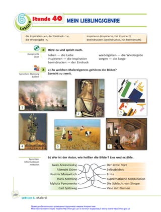 Le kt
i
o
n
6
6
Lektion 6. Malerei
100
Stunde 40 MEIN LIEBLINGSGENRE
1 Höre zu und sprich nach.
lieben — die Liebe wiedergeben — die Wiedergabe
inspirieren — die Inspiration sorgen — die Sorge
beeindrucken — der Eindruck
2 a) Zu welchen Malereigenres gehören die Bilder?
Sprecht zu zweit.
1
2
3
4 5 6
b) Wer ist der Autor, wie heißen die Bilder? Lies und erzähle.
Iwan Aiwasowskyj Der arme Poet
Albrecht Dürer Selbstbildnis
Kasimir Malewitsch Ernte
Hans Memling Suprematische Kombination
Mykola Pymonenko Die Schlacht von Sinope
Carl Spitzweg Vase mit Blumen
1
Aussprache
üben
2
Sprechen: Meinung
äußern
Sprechen:
Informa onen
mi eilen
die Inspiration -en, der Eindruck -¨-e,
die Wiedergabe -n,
inspirieren (inspirierte, hat inspiriert),
beeindrucken (beeindruckte, hat beeindruckt)
Право для безоплатного розміщення підручника в мережі Інтернет має
Міністерство освіти і науки України http://mon.gov.ua/ та Інститут модернізації змісту освіти https://imzo.gov.ua
 