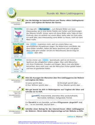 Le kt
i
o
n
6
6 Stunde 40. Mein Lieblingsgenre
Stunde 40. Mein Lieblingsgenre
Lektion 6. Malerei
101
3 Lies die Beiträge im Internet-Forum zum Thema «Mein Lieblingskunst-
genre» und ergänze die Namen der Genres.
Veronika
Userprofil
14.01 2019 16.45
Ich mag sehr Marinebilder , zum Beispiel Bilder von Iwan
Aiwasowskyj, wo er eine breite Palette von Farben und Stimmungen
des Meeres schafft. Immer, wenn ich diese Bilder sehe, habe ich den
Eindruck, dass ich wirklich vor einem Meer stehe oder ein Foto sehe.
Ich weiß aber, dass Aiwasowskyj seine Bilder zu Hause, nicht vor dem
Meer malte.
Naturfreund
Userprofil
16.01 2019 10.17
Die inspirieren mich, weil sie unsere Natur aus
verschiedenen Perspektiven zeigen. Die Malerinnen und Maler, die
diese Bilder schaffen, lieben die Natur bestimmt sehr und geben
diese Liebe gern wieder. Ich bin ein Naturfreund, darum mag ich
über alles.
Bastian
Userprofil
16.01 2019 19.55
Ich bin immer von beeindruckt, weil sie ein breites
Spektrum des alltäglichen Lebens zeigen. Man sieht Menschen
mit ihren Problemen, Freuden und Sorgen. Wenn man alte Bilder
betrachtet, dann sieht man, wie die Menschen früher gelebt haben
und wie sie gearbeitet haben.
4 Höre die Aussagen der Menschen über ihre Lieblingsgenres der Malerei
und ergänze die Sätze.
1) Laura spricht über … . 3) Christoph spricht über … .
2) Herr Willmer spricht über … . 4) Frau Nikolski spricht über … .
5 Wie gut kennst du dich in Malereigenres aus? Ergänze die Sätze und
schreibe sie ins Heft.
Genrebild, Historienbild, abstraktes Bild, Landschaftsbild,
Marinebild, Stillleben, Heiligenbild, Porträt
Ein Genrebild ist ein Gemälde, auf dem Alltagsszenen dargestellt sind.
Ein … ist ein Gemälde, das/auf dem …
6 Schreibe einen Beitrag für das Internet-Forum «Mein Lieblingsgenre
der Malerei». Nimm dabei die Kopiervorlage auf der Website zu Hilfe.
3
Lesekompetenz
entwickeln
4
Hörkompetenz
entwickeln
5
Gramma k
üben und
Schreibkompetenz
entwickeln
6
Schreibkompetenz
entwickeln
Право для безоплатного розміщення підручника в мережі Інтернет має
Міністерство освіти і науки України http://mon.gov.ua/ та Інститут модернізації змісту освіти https://imzo.gov.ua
 
