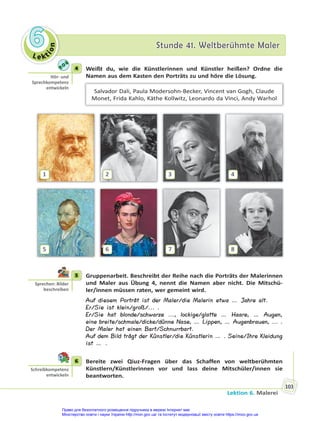 Le kt
i
o
n
6
6 Stunde 41. Weltberühmte Maler
Stunde 41. Weltberühmte Maler
Lektion 6. Malerei
103
4 Weißt du, wie die Künstlerinnen und Künstler heißen? Ordne die
Namen aus dem Kasten den Porträts zu und höre die Lösung.
Salvador Dali, Paula Modersohn-Becker, Vincent van Gogh, Claude
Monet, Frida Kahlo, Käthe Kollwitz, Leonardo da Vinci, Andy Warhol
5 6 7 8
1 2 3 4
5 Gruppenarbeit. Beschreibt der Reihe nach die Porträts der Malerinnen
und Maler aus Übung 4, nennt die Namen aber nicht. Die Mitschü-
ler/innen müssen raten, wer gemeint wird.
Auf diesem Porträt ist der Maler/die Malerin etwa … Jahre alt.
Er/Sie ist klein/groß/... .
Er/Sie hat blonde/schwarze ..., lockige/glatte … Haare, … Augen,
eine breite/schmale/dicke/dünne Nase, … Lippen, … Augenbrauen, ... .
Der Maler hat einen Bart/Schnurrbart.
Auf dem Bild trägt der Künstler/die Künstlerin … . Seine/Ihre Kleidung
ist … .
6 Bereite zwei Qiuz-Fragen über das Schaffen von weltberühmten
Künstlern/Künstlerinnen vor und lass deine Mitschüler/innen sie
beantworten.
4
Hör- und
Sprechkompetenz
entwickeln
5
Sprechen: Bilder
beschreiben
6
Schreibkompetenz
entwickeln
Право для безоплатного розміщення підручника в мережі Інтернет має
Міністерство освіти і науки України http://mon.gov.ua/ та Інститут модернізації змісту освіти https://imzo.gov.ua
 