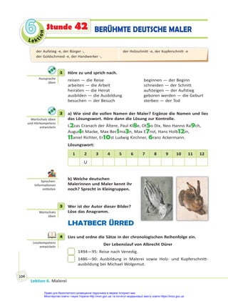 Le kt
i
o
n
6
6
Lektion 6. Malerei
104
BERÜHMTE DEUTSCHE MALER
Stunde 42
1 Höre zu und sprich nach.
reisen — die Reise beginnen — der Beginn
arbeiten — die Arbeit schneiden — der Schnitt
heiraten — die Heirat aufsteigen — der Aufstieg
ausbilden — die Ausbildung geboren werden — die Geburt
besuchen — der Besuch sterben — der Tod
2 a) Wie sind die vollen Namen der Maler? Ergänze die Namen und lies
das Lösungswort. Höre dann die Lösung zur Kontrolle.
L2cas Cranach der Ältere, Paul Kl8e, Ot5o Dix, Neo Hanno Ra9ch,
Augu4t Macke, Max Bec1ma3n, Max E7nst, Hans Holb12in,
11aniel Richter, Er10st Ludwig Kirchner, 6ranz Ackermann.
Lösungswort:
1 2 3 4 5 6 7 8 9 10 11 12
U
b) Welche deutschen
Malerinnen und Maler kennt ihr
noch? Sprecht in Kleingruppen.
3 Wer ist der Autor dieser Bilder?
Löse das Anagramm.
LHATBECR ÜRRED
4 Lies und ordne die Sätze in der chronologischen Reihenfolge ein.
Der Lebenslauf von Albrecht Dürer
1494—95: Reise nach Venedig.
1486—90: Ausbildung in Malerei sowie Holz- und Kupferschnitt-
ausbildung bei Michael Wolgemut.
1
Aussprache
üben
2
Wortschatz üben
und Hörkompetenz
entwickeln
Sprechen:
Informa onen
mi eilen
3
Wortschatz
üben
4
Lesekompetenz
entwickeln
der Aufstieg -e, der Bürger -,
der Goldschmied -e, der Handwerker -,
der Holzschnitt -e, der Kupferschnitt -e
Право для безоплатного розміщення підручника в мережі Інтернет має
Міністерство освіти і науки України http://mon.gov.ua/ та Інститут модернізації змісту освіти https://imzo.gov.ua
 