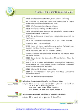 Le kt
i
o
n
6
6 Stunde 42. Berühmte deutsche Maler
Stunde 42. Berühmte deutsche Maler
Lektion 6. Malerei
105
1490—94: Reisen nach Oberrhein, Basel, Colmar, Straßburg.
Bis zu seinem 13. Lebensjahr: Besuch der Lateinschule St. Lorenz,
später Goldschmiedelehre bei seinem Vater.
1505—07: Reise nach Venedig und Bologna.
1502—04: Holzschnittfolge Das Marienleben.
1495: Beginn des Selbststudiums der Mathematik und Architektur
aus alten Klassikern in Nürnberg.
1497: Die größten und innovativsten Holzschnitte seiner Zeit zur
Apokalypse.
1500: Das Selbtsbildnis im Pelzrock, wo er wie Christus aussieht.
Tod am 6. April 1528 in Nürnberg.
1494: Heirat mit Agnes Frey in Nürnberg, sozialer Aufstieg Dürers
aus dem Stand der Handwerker zu den Bürgern.
1508—09: Heller-Altar mit den betenden Händen.
1520—21: Reise in die Niederlande, Kontakt mit den Werken früher
flämischer Meister.
1513: Das erste von drei bekannten «Meisterstichen»: Ritter, Tod
und Teufel.
1 Geburt am 21. Mai 1471 als drittes Kind (von insgesamt 18 Kindern)
in der Familie des Goldschmieds Albrecht Dürers des Älteren und
seiner Ehefrau Barbara in Nürnberg.
1515: Arbeiten für den Kaiser Maximilian.
1514: Die «Meisterstiche»: Hieronymus im Gehäus, Melencolia I,
Portrait der Mutter.
1511: Das wichtigste Allerheiligenbild.
5 Spielt Interviews mit den Biografen von Albrecht Dürer.
Beispiel: Wann und wo wurde Albrecht Dürer geboren? — Er wurde am
21. Mai 1471 in Nürnberg geboren.
Wie viele Kinder hatten seine Eltern? — …
Was können Sie über seine Eltern sagen? — …
6 Schreibe den Lebenslauf von Albrecht Dürer im Präteritum.
Albrecht Dürer wurde am … geboren. Er besuchte…
5
Sprechen:
Interviews machen
6
Schreibkompetenz
entwickeln
Право для безоплатного розміщення підручника в мережі Інтернет має
Міністерство освіти і науки України http://mon.gov.ua/ та Інститут модернізації змісту освіти https://imzo.gov.ua
 