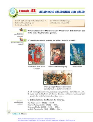 Le kt
i
o
n
6
6
Lektion 6. Malerei
106
UKRAINISCHE MALERINNEN UND MALER
Stunde 43
1 Welche ukrainischen Malerinnen und Maler kennt ihr? Nennt sie der
Reihe nach. Der/Die Letzte gewinnt.
2 a) Zu welchen Genres gehören die Bilder? Sprecht zu zweit.
1
Illustration zum Buch
«Eneida»
2
Weihnachtsweissagung
3
Stockrosen
4
Die Saporoger Kosaken schreiben
dem türkischen Sultan einen Brief
A: Ich meine/glaube/denke, dass das erste/zweite/… Gemälde ein … ist.
B: Ja, du hast Recht./Nein, ich stimme dir nicht zu. Meiner Meinung nach
gehört das erste/zweite/… Gemälde zu … .
b) Ordne die Bilder den Namen der Maler zu.
Illja Repin (1844—1930) — Bild 4
Heorhij Narbut (1886—1920) — Bild …
Kateryna Bilokur (1900—1961) — Bild …
Mykola Pymonenko (1862—1912) — Bild …
1
Sprechen:
Informa onen
mi eilen
2
Sprechen: Meinung
äußern
Sprechen:
Informa onen
mi eilen
der Ruß -e (Pl. selten), die Kunstfachschule -n,
die Gemäldeausstellung -en,
der Künstlerverband -¨-e,
die Vollkommenheit (nur Sg.),
wirken (wirkte, hat gewirkt)
Право для безоплатного розміщення підручника в мережі Інтернет має
Міністерство освіти і науки України http://mon.gov.ua/ та Інститут модернізації змісту освіти https://imzo.gov.ua
 