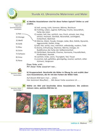 Le kt
i
o
n
6
6 Stunde 43. Ukrainische Malerinnen und Maler
Stunde 43. Ukrainische Malerinnen und Maler
Lektion 6. Malerei
107
3 a) Welche Assoziationen sind für diese Farben typisch? Ordne zu und
erzähle.
1) Rot
2) Orange
3) Weiß
4) Gelb
5) Blau
6) Grün
7) Schwarz
8) Grau
9) Rosa
A) hell, sonnig, Licht, Sommer, Wärme, Reichtum
B) Frühling, Leben, Jugend, Hoffnung, Frische, Gesundheit,
Farbe des Islam
C) sauber, hell, klar, sachlich, neu, frisch, einsam, leer, klug,
ehrlich, Hochzeit, Sterilität, Neutralität, Leichtigkeit,
Einfachheit, Wahrheit
D) Wärme, Glück, Freude, Energie, Liebe, Blut, Hektik, Dynamik,
Aggressivität, Gefahr, Krieg
E) kalt, klar, seriös, treu, männlich, selbständig, modern, Tiefe
F) Aroma, Erfrischung, Vitamine, Wärme, Energie, im
Buddhismus die Farbe der Vollkommenheit
G) Zärtlichkeit, Romantik, Charme, Harmonie, Freundlichkeit,
Kindlichkeit, Naivität
H) sachlich, Ende, Leere, Traurigkeit, Tod, Trauer
I) unsicher, kalt, gefühllos, gleichgültig, neutral, sachlich, stiller
Schmerz, Vergessen
Diese Farbe wirkt…
Mit dieser Farbe assoziiert man…
b) Gruppenarbeit. Beschreibt die Bilder in Übung 2a und erzählt über
eure Assoziationen, die ihr mit den Farben der Bilder habt.
Auf diesem Bild kann man ... sehen.
Hier dominiert Blau/Rot/... . Mit dieser Farbe assoziiere ich ... .
4 Wähle ein Bild und beschreibe deine Assoziationen. Die anderen
müssen raten, welches Bild das ist.
3
Wortschatz
üben und
Sprechkompetenz
entwickeln
Sprechen: Bilder
beschreiben
4
Sprechen: Bilder
beschreiben
Право для безоплатного розміщення підручника в мережі Інтернет має
Міністерство освіти і науки України http://mon.gov.ua/ та Інститут модернізації змісту освіти https://imzo.gov.ua
 