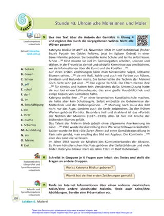 Le kt
i
o
n
6
6 Stunde 43. Ukrainische Malerinnen und Maler
Stunde 43. Ukrainische Malerinnen und Maler
Lektion 6. Malerei
108
5 Lies den Text über die Autorin der Gemälde in Übung 4
und ergänze ihn durch die vorgegebenen Wörter. Nicht alle
Wörter passen!
Kateryna Bilokur ist am(1)
24. November 1900 im Dorf Bohdaniwzi (früher
Bezirk Pyrjatin im Gebiet Poltawa, jetzt im Kyjiwer Gebiet) in einer
Bauernfamilie geboren. Sie besuchte keine Schule und lernte selbst lesen.
Schon ...(2)
Kind musste sie viel im Gemüsegarten arbeiten, spinnen und
sticken. In der Freizeit las sie viel und schöpfte Kenntnisse aus den Büchern,
wo sie Informationen über die Kunst und die Künstler ...(3)
.
Auf ihren ersten Zeichnungen kann man fantastische Vögel, seltsame
Blumen sehen, ...(4)
sie mit Ruß, Kohle und auch mit Farben aus Rüben,
Zwiebeln und Holunder malte. Sie beherrschte die Technik der Malerei
noch nicht sehr gut und ...(5)
ihre eigene Technik. Die Eltern hielten ihre
...(6)
für sinnlos und hatten kein Verständnis dafür. Unterstützung hatte
sie nur bei einem Lehrerehepaar, das eine große Hausbibliothek und
einige Kopien von Gemälden hatte.
Kateryna wollte ihre ...(7)
an einer keramischen Kunstfachschule machen,
sie hatte aber kein Schulzeugnis. Selbst entdeckte sie Geheimnisse der
Maltechnik und der Bildkomposition. ...(8)
Meinung nach muss das Bild
nicht nur das Auge, sondern auch die Seele ansprechen. Zu den frühen
Werken gehören Porträts. Besonders hell und strahlend ist das «Porträt
der Nichten der Malerin» (1937—1939). Alles ist hier mit Frische der
blühenden Blumen gefüllt.
Das Talent der Malerin blieb jedoch ohne allgemeine Anerkennung im
Land. ...(9)
1940 wurde die Ausstellung ihrer Werke in Poltawa veranstaltet.
Später wurde ihr Bild «Die Zaren-Ähre» auf einer Gemäldeausstellung in
Paris sehr gelobt, man empfing das Bild mit Applaus. Die Künstlerin ...(10)
aber das Land nie verlassen.
Im Jahre 1948 wurde sie Mitglied des Künstlerverbandes der Ukraine.
Zu ihrem künstlerischen Nachlass gehören drei Selbstbildnisse und viele
Bilder. Kateryna Bilokur starb im Jahre 1961 im Dorf Bohdaniwzi.
6 Schreibt in Gruppen je 6 Fragen zum Inhalt des Textes und stellt die
Fragen an andere Gruppen.
Wo ist Kateryna Bilokur geboren?
Womit hat sie ihre ersten Zeichnungen gemalt?
7 Finde im Internet Informationen über einen anderen ukrainischen
Maler/eine andere ukrainische Malerin. Finde auch seine/ihre
Abbildungen. Bereite eine Präsentation vor.
5
Lesekompetenz
entwickeln
Geh auf: interac ve.
ranok.com.ua
A. bekam
B. denen
C. Schon
D. am
E. schuf
F. darf
G. im
H. Beschäftigung
I. die
J. Ihrer
K. durfte
L. Schaffen
M. Ausbildung
N. als
O. Meine
P. Erst
älde in Ü
Übu
ung
g 4
Wör
rter
r. N
Nich
ht a
alle
6
Textverständnis
überprüfen und
Sprechkompetenz
entwickeln
7
Schreib- und
Sprechkompetenz
entwickeln
Право для безоплатного розміщення підручника в мережі Інтернет має
Міністерство освіти і науки України http://mon.gov.ua/ та Інститут модернізації змісту освіти https://imzo.gov.ua
 