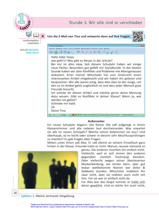 Le kt
i
o
n
1
1 Stunde 3. Wir alle sind so verschieden
Stunde 3. Wir alle sind so verschieden
Lektion 1. Meine vertraute Umgebung
10
4 Lies die E-Mail von Tina und antworte dann auf ihre Fragen.
Hallo liebe Tanja,
wie geht’s? Was gibt es Neues in der Schule?
Bei mir ist alles okay. Seit diesem Schuljahr haben wir einige
neue Fächer. Besonders gut gefällt mir Sozialkunde. In der letzten
Stunde haben wir über Konflikte und Probleme mit Altersgenossen
diskutiert. Einer meiner Mitschüler hat zum Unterricht einen
interessanten Artikel mitgebracht und wir haben ihn gelesen und
besprochen. Wir alle waren einig, dass Alex (das ist der Junge, um
den es im Artikel geht) unglücklich ist und dass jeder Mensch gute
Freunde braucht.
Ich schicke dir diesen Artikel und möchte gerne deine Meinung
dazu wissen. Gibt es Konflikte in deiner Klasse? Wenn ja, wie
werden sie gelöst?
Schreibe mir bald.
LG
Deine Tina
Außenseiter
Ein neues Schuljahr begann. Die Klasse 10a saß aufgeregt in ihrem
Klassenzimmer und alle redeten laut durcheinander. Was erwartet
sie alle im neuen Schuljahr? Welche Lehrer bekommen sie neu? Und
überhaupt, ist es leicht oder schwer in diesem Jahr Abschlussprüfungen
zu machen? Es gab Fragen über Fragen.
Mitten unter ihnen saß Alex. Er saß alleine an seinem Einzeltisch ganz
hinten in der Klasse. Freunde hatte er nicht. Warum, wusste niemand so
genau. Die anderen mochten ihn einfach nicht.
Vielleicht, weil er sich immer den anderen
gegenüber ziemlich hochnäsig benahm.
Oder vielleicht wegen seiner überteuerten
Markenkleidung, wo immer klein, aber gut
lesbar weltbekannte Namen wie Dolce &
Gabbana standen. Mitschüler mobbten ihn
zwar nicht, aber sie redeten auch nicht mit
ihm. Für sie war er einfach nicht da.
Für Alex war das längst normal, er hatte sich
daran gewöhnt. Und es störte ihn auch nicht,
4
Lesekompetenz
entwickeln
Geh auf: interac ve.
ranok.com.ua
n auf i
ihre
e Fr
rag
gen.
Право для безоплатного розміщення підручника в мережі Інтернет має
Міністерство освіти і науки України http://mon.gov.ua/ та Інститут модернізації змісту освіти https://imzo.gov.ua
 