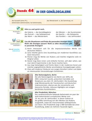 Le kt
i
o
n
6
6
Lektion 6. Malerei
109
IN DER GEMÄLDEGALERIE
Stunde 44
1 Höre zu und sprich nach.
die Galerie — die Gemäldegalerie der Meister — der Kunstmeister
das Portrait — das Selbstportrait die Epoche — die Zeitepoche
das Werk — das Meisterwerk das Hundert — das Jahrhundert
2 Lies die Situationen und finde die passenden Anzeigen dazu.
Nicht alle Anzeigen passen! Nicht zu allen Situationen gibt
es passende Anzeigen!
1) Kevin interessiert sich für die impressionistischen Werke von
deutschen Malern.
2) Lena möchte gerne eine Ausstellung von modernen Kunstfotos aus
Asien besuchen.
3) Florian mag die Werke von Rubens und möchte möglichst viele im
Original sehen.
4) Daniel mag klare Linien und einfache Formen, will aber sehen, wie
man damit Experimente in der Kunst machen kann.
5) Lea mag Vielseitigkeit und frische Ideen in der modernen Kunst und
möchte ungewöhnliche Werke verschiedener Kunstgattungen sehen.
6) Clara will moderne Fotokunst von jungen Künstlern sehen und dabei
an interessanten Veranstaltungen teilnehmen.
A
Alte Nationalgalerie, Berlin
Die alte Nationalgalerie von Berlin von 1876, die
2001 restauriert wurde, präsentiert Gemälde und
Skulpturen aus dem 19. Jahrhundert. Die Ausstellung
zeigt Meisterwerke der französischen und deutschen
Impressionisten, ebenso wie die romantische und
klassische Periode, inklusive Highlights von einigen
berühmten Kunstmeistern.
B
Alte Pinakothek, München
Das neuklassizistische Gebäude beheimatet ein paar der
wohl bekanntesten europäischen Werke vom
14. bis zum 18. Jahrhundert. In dieser Galerie ist
die größte Sammlung von den Werken von Rubens
ausgestellt, sowie die monumentalen Selbstportraits
von Dürer. Die Pinakothek zeigt 1 000 Gemälde bei einer
Ausstellung, wobei sie mehrere Tausende lagert.
1
Aussprache
üben
2
Lesekompetenz
entwickeln
Geh auf: interac ve.
ranok.com.ua
en A
Anze
eigen daz
zu.
Sit
tuationen
n g
gibt
die Auswahl (ohne Pl.),
beheimaten (beheimatete, hat beheimatet),
das Meisterwerk -e, die Sammlung -en
Право для безоплатного розміщення підручника в мережі Інтернет має
Міністерство освіти і науки України http://mon.gov.ua/ та Інститут модернізації змісту освіти https://imzo.gov.ua
 
