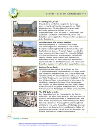 Le kt
i
o
n
6
6 Stunde 44. In der Gemäldegalerie
Stunde 44. In der Gemäldegalerie
Lektion 6. Malerei
110
C
Gemäldegalerie, Berlin
Diese Galerie beinhaltet europäische Kunst aus
dem 13. bis 18. Jahrhundert, ausgestellt auf 7 000
Quadratmetern. Die Gemäldegalerie beheimatet
klassische italienische Malerei, bis hin zur
niederländischen Kunst aus dem 15. Jahrhundert und
zusätzlich 16 Arbeiten von Rembrandt, sowie eine
Kollektion von europäischen Meisterwerken aus beinahe
jeder Zeitepoche.
D
Gemäldegalerie Alte Meister, Dresden
Die Gemäldegalerie in Dresden ist heutzutage
vor allem wegen ihrer Renaissance- und Barock-
Gemäldeausstellung bekannt, einst die Kollektion der
Kurfürsten von Sachsen Friedrich August I. und II. Die
wohl bekanntesten Werke sind hier eindeutig Raffaels
«Sixtinische Madonna» und Giorgiones «Schlafende
Venus», obwohl neben diesen auch viele weitere
bekannte Künstler aus der italienischen Renaissance
sowie Gemälde aus den Niederlanden und Flämischen
Bereichen aus dem 17. Jahrhundert ausgestellt werden.
E
Bauhaus-Archiv, Berlin
Die Bauhausschule spiegelt die Attitüden aus dem
20. Jahrhundert wieder, die in der Kunst, im Design und in
der Architektur vertreten waren. Das Museum beinhaltet
vor allem Werke mit modernistischem Einfluss, wie etwa die
des Walter Gropius, und experimentelle Gebäude, Produkte
und Werke mit klaren Linien, einfache Strukturen und für
die Massen produzierte Produkte. Viele Künstlerinnen
und Künstler, die diese Meinung vertreten haben, sind im
Bauhaus-Museum ausgestellt. Die Kollektion ist in einem
Gebäude, das aus den Designs von Walter Gropius stammt.
F
The C/O Gallery, Berlin
Der Hauptfokus liegt bei Photographie. Die Galerie
unterstützt vor allem junge Künstler, zeigt aber auch ein
paar der bekanntesten Namen in diesem Business, wie
etwa Robert Mappelthorpe, Peter Lindbergh und Annie
Leibovitz. Neben der Photographie-Ausstellung bietet
die Galerie eine große Auswahl an Workshops, Lektüren
und Events an. Besucherinnen und Besucher heben oft
die warme Atmosphäre hervor, trotz des Ausmaßes der
Galerie, mit mehr als 2 000 Quadratmetern.
Право для безоплатного розміщення підручника в мережі Інтернет має
Міністерство освіти і науки України http://mon.gov.ua/ та Інститут модернізації змісту освіти https://imzo.gov.ua
 