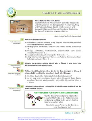 Le kt
i
o
n
6
6 Stunde 44. In der Gemäldegalerie
Stunde 44. In der Gemäldegalerie
Lektion 6. Malerei
111
G
Käthe-Kollwitz Museum, Berlin
Das Käthe-Kollwitz Museum stellt Gemälde, Holzschnitte
und Lithographien mit den speziellen Themen Tod, Krieg
und Mutterschaft aus. Das ist eine bewegende und
aussagekräftige Ausstellung von Kunst und Geschichte,
die du noch lange nicht vergessen kannst.
Nach: http://wohn-designtrend.de
3 Welche Galerien sind das?
1) Kunstwerke, die den Themen Krieg, Tod und Mutterschaft gewidmet
sind → Käthe-Kollwitz Museum
2) Photographie, Workshops, Lektüren und Events, warme Atmosphäre
→ …
3) Design, Architektur, modernistisch, experimentell, klare Linien,
einfache Strukturen → …
4) europäische Kunst aus beinahe jeder Zeitepoche → …
5) die größte Sammlung von den Werken von Rubens, die monumentalen
Selbstportraits von Dürer → …
4 Schreibt in Gruppen andere Rätsel wie in Übung 3 und lasst eure
Mitschüler/innen die Rätsel lösen.
5 Welche Gemäldegalerien, über die ihr in den Anzeigen in Übung 2
gelesen habt, möchtet ihr besuchen? Spielt Mini-Dialoge.
A: Möchtest du die Alte Nationalgalerie in Berlin besuchen?
B: Ja, ich mag Impressionisten, darum würde ich gerne diese Galerie
besuchen./Nein, so was interessiert mich nicht. Ich möchte lieber in
... gehen.
6 Lies eine Anzeige in der Zeitung und schreibe einen Leserbrief an die
Redaktion der Zeitung.
WETTBEWERB FÜR KUNSTLIEBHABER/INNEN!
Welche deutsche Kunstgalerie möchtest du
besuchen? Schreibe an die Redaktion unse-
rer Zeitung und begründe, warum du diese
Galerie besuchen willst.
Für die Gewinner/innen ist der Eintritt in
eine Kunstgalerie frei!
3
Textverständnis
überprüfen
4
Textverständnis
überprüfen
5
Sprechen: Meinung
äußern
6
Schreibkompetenz
entwickeln
Право для безоплатного розміщення підручника в мережі Інтернет має
Міністерство освіти і науки України http://mon.gov.ua/ та Інститут модернізації змісту освіти https://imzo.gov.ua
 