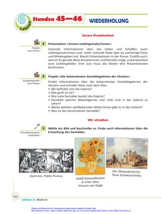 Lektion 6. Malerei
112
Le kt
i
o
n
6
6 Stunden 45—46 WIEDERHOLUNG
Unsere Projektarbeit
1 Präsentation «Unsere Lieblingsmaler/innen».
Sammelt Informationen über das Leben und Schaffen eurer
Lieblingsmalerinnen und -maler. Schreibt Texte über sie und bringt Fotos
und Wiedergaben mit. Macht Präsentationen in der Klasse. Erzählt auch,
warum ihr gerade diese Künstlerinnen und Künstler mögt, und präsentiert
eure Lieblingsbilder. Eine Jury muss die besten drei Präsentationen
bestimmen.
2 Projekt «Die bekanntesten Gemäldegalerien der Ukraine».
Findet Informationen über die bekanntesten Gemäldegalerien der
Ukraine und schreibt Texte nach dem Plan:
• Wo befindet sich die Galerie?
• Wie groß ist sie?
• Wie viele Gemälde besitzt die Galerie?
• Gemälde welcher Malereigenres und -stile sind in der Galerie zu
sehen?
• Werke welcher weltbekannten Maler/innen gibt es in der Galerie?
• Was ist das berühmteste Gemälde?
Wir schreiben
3 Wähle ein Bild und beschreibe es. Finde auch Informationen über die
Entstehung des Gemäldes.
Zwölf Sonnenblumen
in einer Vase.
Vincent van Gogh
Guernica. Pablo Picasso
Die Olexanderkirche.
Taras Schewtschenko
1
Projekt
zum Thema
2
Gruppenprojekt
zum Thema
3
Schreibkompetenz
entwickeln
Право для безоплатного розміщення підручника в мережі Інтернет має
Міністерство освіти і науки України http://mon.gov.ua/ та Інститут модернізації змісту освіти https://imzo.gov.ua
 