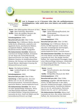 Le kt
i
o
n
6
6 Stunden 45—46. Wiederholung
Stunden 45—46. Wiederholung
Lektion 6. Malerei
113
Wir sprechen
4 Lest in Gruppen zu je 4 Personen Infos über die weltbekanntesten
Gemäldegalerien. Jeder wählt dann eine Galerie und erzählt anderen
darüber.
Name: Met (Metropolitan Museum of Art)
Lage: New York/USA, Manhattan
Größe: Eines der größten Museen der
Welt (130 000 m² groß)
Gründungsdatum: 1870
Besucherzahl pro Jahr: Über 5 Mio.
Sammlung: Über 3 Millionen Werke, darunter
antike Kunst, afrikanische, asiatische und
ägyptische Kunst, amerikanische Malerei,
europäische Malerei, moderne Kunst,
Musikinstrumente, Waffen, Fotografien
Die bekanntesten Gemälde: Madonna
und Kind mit Heiligen/Raffael, Aristoteles
vor der Büste des Homer/Rembrandt,
Zypressen/Vincent van Gogh, Porträt der
Madame Cézanne im Gewächshaus/Paul
Cézanne, Die Terrasse von Sainte-Adresse/
Claude Monet, Washington Crossing the
Delaware/Emanuel Leutze
Name: Eremitage
Lage: Sankt Petersburg/Russland, der
Winterpalast
Größe: Eines der größten Museen der
Welt
Gründungsdatum: 1764
Besucherzahl pro Jahr: Über 2,4 Mio.
Sammlung: Fast 3 Millionen Werke im
Archiv, 65 000 Exponate in den Sälen,
darunter archäologische Sammlungen,
italienische Malerei, Mittel- und
westeuropäische Kunst, russische Kunst
Die bekanntesten Gemälde: Die Madonna
mit einer Blume und Die Madonna Litta/
Leonardo da Vinci, Die Heilige Familie/
Raffael, Der Lautenspieler/Caravaggio, Kopf
eines Mannes/Diego Velásquez, Landschaft
mit Regenbogen/Peter Paul Rubens, Frau
im Garten/Claude Monet
Name: Die National Gallery
Lage: London/England, am Trafalgar
Square
Gründungsdatum: 1824
Besucherzahl pro Jahr: Über 6 Mio.
Sammlung: 2 300 Exponate, darunter
Werke vom 13. bis 19. Jahrhundert,
Renaissancemalerei, französische Malerei,
spanische Malerei, westeuropäische Kunst
Die bekanntesten Gemälde: Die Venus
vor dem Spiegel/Diego Velásquez, Venus
und Mars/Sandro Botticelli, Madonna
mit Nelken/Raffael, Felsgrottenmadonna/
Leonardo da Vinci, Stuhl mit Pfeife und Die
Sonnenblumen/Vincent van Gogh
Name: Louvre
Lage: Paris/Frankreich, das ehemalige
Königsschloss
Größe: Drittgrößtes Museum der Welt
Gründungsdatum: 1792
Besucherzahl pro Jahr: Über 9 Mio.
Sammlung: Ungefähr 380 000 Werke im
Archiv, 35 000 Exponate in den Sälen,
darunter Antikensammlungen, italienische
Renaissancemalerei, französische Malerei
des 15. bis 19. Jahrhunderts, flämische
Malerei des 16. und 17. Jahrhunderts
Die bekanntesten Gemälde: Mona Lisa/
Leonardo da Vinci, Die schöne Gärtnerin/
Raffael, Der Astronom/Jan Vermeer
4
Sprechen: anhand
der S chworte
erzählen
Право для безоплатного розміщення підручника в мережі Інтернет має
Міністерство освіти і науки України http://mon.gov.ua/ та Інститут модернізації змісту освіти https://imzo.gov.ua
 