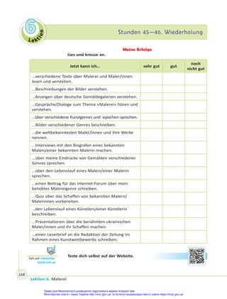 Le kt
i
o
n
6
6 Stunden 45—46. Wiederholung
Stunden 45—46. Wiederholung
Lektion 6. Malerei
114
Meine Erfolge
Lies und kreuze an.
Jetzt kann ich… sehr gut gut
noch
nicht gut
…verschiedene Texte über Malerei und Maler/innen
lesen und verstehen.
...Beschreibungen der Bilder verstehen.
…Anzeigen über deutsche Gemäldegalerien verstehen.
…Gespräche/Dialoge zum Thema «Malerei» hören und
verstehen.
…über verschiedene Kunstgenres und -epochen sprechen.
...Bilder verschiedener Genres beschreiben.
…die weltbekanntesten Maler/innen und ihre Werke
nennen.
...Interviews mit den Biografen eines bekannten
Malers/einer bekannten Malerin machen.
...über meine Eindrücke von Gemälden verschiedener
Genres sprechen.
...über den Lebenslauf eines Malers/einer Malerin
sprechen.
...einen Beitrag für das Internet-Forum über mein
beliebtes Malereigenre schreiben.
...Quiz über das Schaffen von bekannten Malern/
Malerinnen vorbereiten.
…den Lebenslauf eines Künstlers/einer Künstlerin
beschreiben.
...Präsentationen über die berühmten ukrainischen
Maler/innen und ihr Schaffen machen.
…einen Leserbrief an die Redaktion der Zeitung im
Rahmen eines Kunstwettbewerbs schreiben.
Teste dich selbst auf der Website.
Geh auf: interac ve.
ranok.com.ua
Право для безоплатного розміщення підручника в мережі Інтернет має
Міністерство освіти і науки України http://mon.gov.ua/ та Інститут модернізації змісту освіти https://imzo.gov.ua
 