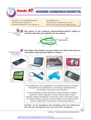 Le kt
i
o
n
7
7
Lektion 7. Wissenschaft und Fortschritt
115
MODERNE KOMMUNIKATIONSMITTEL
Stunde 47
1 Was gehört zu den modernen Kommunikationsmitteln? Ergänzt zu
zweit den Wort-Igel und vergleicht mit den anderen.
Kommunika-
tionsmittel
das
Mobiltelefon
2 Wie heißen diese Medien und wozu dienen sie? Sieh dir die Fotos an
und erzähle. Finde passende Wörter im Kasten.
1
5
2
6
3
7
4
8
das Telefonieren, das Fotografieren, das Kommunizieren in sozialen
Netzwerken, das Aufbewahren von Dateien, das Musikhören,
das Chatten, das Lernen, das Einkaufen;
Fotos aufnehmen, Videos aufnehmen, Musik abspielen, Dateien
speichern, Platten abspielen, simsen, Bücher lesen, E-Mails
schicken, Dateien bearbeiten, im Internet surfen, nach Infos suchen,
sich Filme ansehen, arbeiten, Texte schreiben, einen Flug/ein Hotel
buchen, Nachrichten lesen/hören, online kaufen/buchen
Auf Foto 1 ist ein Smartphone. Das Smartphone dient zum Telefonieren.
Mit Hilfe des Smartphones kann man auch Fotos aufnehmen, … .
1
Wortschatz
üben
2
Sprechen: Bilder
beschreiben
die Datei -en, der Schallplattenspieler -,
der Touchscreen [ˈtat͜ʃskri:n] -s,
die Speicherkapazität -en, die App [ɛp] -s,
die Digitalkamera -s,
dienen (diente, hat gedient) zu (+ Dat.),
auf¦nehmen (nahm auf, hat aufgenommen)
Право для безоплатного розміщення підручника в мережі Інтернет має
Міністерство освіти і науки України http://mon.gov.ua/ та Інститут модернізації змісту освіти https://imzo.gov.ua
 
