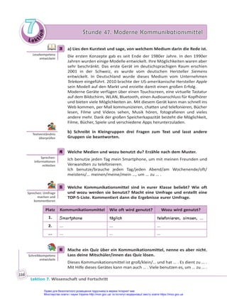 Le kt
i
o
n
7
7 Stunde 47. Moderne Kommunikationsmittel
Stunde 47. Moderne Kommunikationsmittel
Lektion 7. Wissenschaft und Fortschritt
116
3 a) Lies den Kurztext und sage, von welchem Medium darin die Rede ist.
Die ersten Konzepte gab es seit Ende der 1980er Jahre. In den 1990er
Jahren wurden einige Modelle entwickelt. Ihre Möglichkeiten waren aber
sehr beschränkt. Das erste Gerät im deutschsprachigen Raum erschien
2001 in der Schweiz, es wurde vom deutschen Hersteller Siemens
entwickelt. In Deutschland wurde dieses Medium vom Unternehmen
Telekom eingeführt. 2010 brachte der US-amerikanische Hersteller Apple
sein Modell auf den Markt und erzielte damit einen großen Erfolg.
Moderne Geräte verfügen über einen Touchscreen, eine virtuelle Tastatur
auf dem Bildschirm, WLAN, Bluetooth, einen Audioanschluss für Kopfhörer
und bieten viele Möglichkeiten an. Mit diesem Gerät kann man schnell ins
Web kommen, per Mail kommunizieren, chatten und telefonieren, Bücher
lesen, Filme und Videos sehen, Musik hören, fotografieren und vieles
andere mehr. Dank der großen Speicherkapazität besteht die Möglichkeit,
Filme, Bücher, Spiele und verschiedene Apps herunterzuladen.
b) Schreibt in Kleingruppen drei Fragen zum Text und lasst andere
Gruppen sie beantworten.
4 Welche Medien und wozu benutzt du? Erzähle nach dem Muster.
Ich benutze jeden Tag mein Smartphone, um mit meinen Freunden und
Verwandten zu telefonieren.
Ich benutze/brauche jeden Tag/jeden Abend/am Wochenende/oft/
meistens/… meinen/meine/mein …, um … zu … .
5 Welche Kommunikationsmittel sind in eurer Klasse beliebt? Wie oft
und wozu werden sie benutzt? Macht eine Umfrage und erstellt eine
TOP-5-Liste. Kommentiert dann die Ergebnisse eurer Umfrage.
Platz Kommunikationsmittel Wie oft wird genutzt? Wozu wird genutzt?
1. Smartphone täglich telefonieren, simsen, …
2. ... ... …
... ... ... …
6 Mache ein Quiz über ein Kommunikationsmittel, nenne es aber nicht.
Lass deine Mitschüler/innen das Quiz lösen.
Dieses Kommunikationsmittel ist groß/klein/… und hat … . Es dient zu … .
Mit Hilfe dieses Gerätes kann man auch … . Viele benutzen es, um … zu … .
3
Lesekompetenz
entwickeln
Textverständnis
überprüfen
4
Sprechen:
Informa onen
mi eilen
5
Sprechen: Umfrage
machen und
kommen eren
6
Schreibkompetenz
entwickeln
Право для безоплатного розміщення підручника в мережі Інтернет має
Міністерство освіти і науки України http://mon.gov.ua/ та Інститут модернізації змісту освіти https://imzo.gov.ua
 