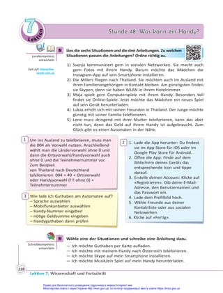 Le kt
i
o
n
7
7 Stunde 48. Was kann ein Handy?
Stunde 48. Was kann ein Handy?
Lektion 7. Wissenschaft und Fortschritt
118
5 Lies die sechs Situationen und die drei Anleitungen. Zu welchen
Situationen passen die Anleitungen? Ordne richtig zu.
1) Svenja kommuniziert gern in sozialen Netzwerken. Sie macht auch
gern Fotos mit ihrem Handy. Darum möchte das Mädchen die
Instagram-App auf sein Smartphone installieren.
2) Die Millers fliegen nach Thailand. Sie möchten auch im Ausland mit
ihren Familienangehörigen in Kontakt bleiben. Am günstigsten finden
sie Skypen, denn sie haben WLAN in ihrem Hotelzimmer.
3) Maja spielt gern Computerspiele mit ihrem Handy. Besonders toll
findet sie Online-Spiele. Jetzt möchte das Mädchen ein neues Spiel
auf sein Gerät herunterladen.
4) Lukas erholt sich mit seinen Freunden in Thailand. Der Junge möchte
günstig mit seiner Familie telefonieren.
5) Lene muss dringend mit ihrer Mutter telefonieren, kann das aber
nicht tun, denn das Geld auf ihrem Handy ist aufgebraucht. Zum
Glück gibt es einen Automaten in der Nähe.
Um ins Ausland zu telefonieren, muss man
die 004 als Vorwahl nutzen. Anschließend
wählt man die Ländervorwahl ohne 0 und
dann die Ortsvorwahl/Handyvorwahl auch
ohne 0 und die Teilnehmernummer vor.
Zum Beispiel:
von Thailand nach Deutschland
telefonieren: 004 + 49 + Ortsvorwahl
oder Handyvorwahl (!!! ohne 0) +
Teilnehmernummer
1. Lade die App herunter: Du findest
sie im App Store für iOS oder im
Google Play Store für Android.
2. Öffne die App: Finde auf dem
Bildschirm deines Geräts das
entsprechende Icon und tippe
darauf.
3. Erstelle deinen Account: Klicke auf
«Registrieren». Gib deine E-Mail-
Adresse, den Benutzernamen und
das Passwort ein.
4. Lade dein Profilbild hoch.
5. Wähle Freunde aus deiner
Kontaktliste oder aus sozialen
Netzwerken.
6. Klicke auf «Fertig».
Wie lade ich Guthaben am Automaten auf?
– Sprache auswählen
– Mobilfunkanbieter auswählen
– Handy-Nummer eingeben
– nötige Geldsumme eingeben
– Handyguthaben dann prüfen
1
2
3
6 Wähle eine der Situationen und schreibe eine Anleitung dazu.
— Ich möchte Guthaben per Karte aufladen.
— Ich möchte mit meinem Handy nach Österreich telefonieren.
— Ich möchte Skype auf mein Smartphone installieren.
— Ich möchte Musik/ein Spiel auf mein Handy herunterladen.
5
Lesekompetenz
entwickeln
Geh auf: interac ve.
ranok.com.ua
unge
en. Zu we
elch
hen
rich
htig zu.
.
6
Schreibkompetenz
entwickeln
Право для безоплатного розміщення підручника в мережі Інтернет має
Міністерство освіти і науки України http://mon.gov.ua/ та Інститут модернізації змісту освіти https://imzo.gov.ua
 