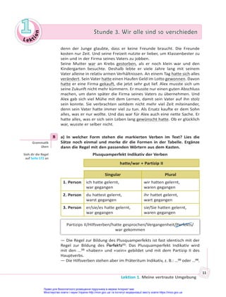 Le kt
i
o
n
1
1 Stunde 3. Wir alle sind so verschieden
Stunde 3. Wir alle sind so verschieden
Lektion 1. Meine vertraute Umgebung
11
denn der Junge glaubte, dass er keine Freunde braucht. Die Freunde
kosten nur Zeit. Und seine Freizeit nutzte er lieber, um Klassenbester zu
sein und in der Firma seines Vaters zu jobben.
Seine Mutter war an Krebs gestorben, als er noch klein war und den
Kindergarten besuchte. Deshalb lebte er viele Jahre lang mit seinem
Vater alleine in relativ armen Verhältnissen. An einem Tag hatte sich alles
verändert. Sein Vater hatte einen Haufen Geld im Lotto gewonnen. Davon
hatte er eine Firma gekauft, die jetzt sehr gut lief. Alex musste sich um
seine Zukunft nicht mehr kümmern. Er musste nur einen guten Abschluss
machen, um dann später die Firma seines Vaters zu übernehmen. Und
Alex gab sich viel Mühe mit dem Lernen, damit sein Vater auf ihn stolz
sein konnte. Sie verbrachten seitdem nicht mehr viel Zeit miteinander,
denn sein Vater hatte immer viel zu tun. Als Ersatz kaufte er dem Sohn
alles, was er nur wollte. Und das war für Alex auch eine nette Sache. Er
hatte alles, was er sich sein Leben lang gewünscht hatte. Ob er glücklich
war, wusste er selber nicht.
5 a) In welcher Form stehen die markierten Verben im Text? Lies die
Sätze noch einmal und merke dir die Formen in der Tabelle. Ergänze
dann die Regel mit den passenden Wörtern aus dem Kasten.
Plusquamperfekt Indikativ der Verben
hatte/war + Partizip II
Singular Plural
1. Person ich hatte gelernt,
war gegangen
wir hatten gelernt,
waren gegangen
2. Person du hattest gelernt,
warst gegangen
ihr hattet gelernt,
wart gegangen
3. Person er/sie/es hatte gelernt,
war gegangen
sie/Sie hatten gelernt,
waren gegangen
Partizips II/Hilfsverben/hatte gesprochen/Vergangenheit/Perfekts/
war gekommen
— Die Regel zur Bildung des Plusquamperfekts ist fast identisch mit der
Regel zur Bildung des Perfekts(1)
: Das Plusquamperfekt Indikativ wird
mit den ...(2)
«haben» und «sein» gebildet und mit dem Partizip II des
Hauptverbs.
— Die Hilfsverben stehen aber im Präteritum Indikativ, z. B.: …(3)
oder …(4)
.
5
Gramma k
üben
Sieh dir die Regel
auf Seite 172 an
Право для безоплатного розміщення підручника в мережі Інтернет має
Міністерство освіти і науки України http://mon.gov.ua/ та Інститут модернізації змісту освіти https://imzo.gov.ua
 
