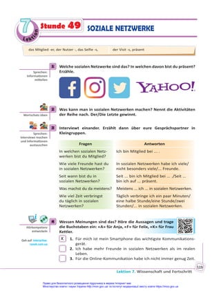 Le kt
i
o
n
7
7
Lektion 7. Wissenschaft und Fortschritt
119
SOZIALE NETZWERKE
Stunde 49
1 Welche sozialen Netzwerke sind das? In welchen davon bist du präsent?
Erzähle.
2 Was kann man in sozialen Netzwerken machen? Nennt die Aktivitäten
der Reihe nach. Der/Die Letzte gewinnt.
3 Interviewt einander. Erzählt dann über eure Gesprächspartner in
Kleingruppen.
Fragen Antworten
In welchen sozialen Netz-
werken bist du Mitglied?
Ich bin Mitglied bei ... .
Wie viele Freunde hast du
in sozialen Netzwerken?
In sozialen Netzwerken habe ich viele/
nicht besonders viele/... Freunde.
Seit wann bist du in
sozialen Netzwerken?
Seit ... bin ich Mitglied bei ... ./Seit …
bin ich auf ... präsent.
Was machst du da meistens? Meistens ... ich ... in sozialen Netzwerken.
Wie viel Zeit verbringst
du täglich in sozialen
Netzwerken?
Täglich verbringe ich ein paar Minuten/
eine halbe Stunde/eine Stunde/zwei
Stunden/... in sozialen Netzwerken.
4 Wessen Meinungen sind das? Höre die Aussagen und trage
die Buchstaben ein: «A» für Anja, «F» für Felix, «K» für Frau
Kettler.
K 1. Für mich ist mein Smartphone das wichtigste Kommunikations-
gerät.
2. Ich habe mehr Freunde in sozialen Netzwerken als im realen
Leben.
3. Für die Online-Kommunikation habe ich nicht immer genug Zeit.
1
Sprechen:
Informa onen
mi eilen
2
Wortschatz üben
3
Sprechen:
Interviews machen
und Informa onen
austauschen
4
Hörkompetenz
entwickeln
Geh auf: interac ve.
ranok.com.ua
ssagen
n und tra
age
elix
x, «K» für
r Fr
rau
das Mitglied -er, der Nutzer -, das Selfie -s, der Visit -s, präsent
Право для безоплатного розміщення підручника в мережі Інтернет має
Міністерство освіти і науки України http://mon.gov.ua/ та Інститут модернізації змісту освіти https://imzo.gov.ua
 