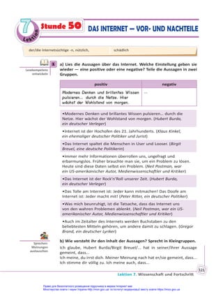 Le kt
i
o
n
7
7
Lektion 7. Wissenschaft und Fortschritt
121
Stunde 50 DAS INTERNET — VOR- UND NACHTEILE
1 a) Lies die Aussagen über das Internet. Welche Einstellung geben sie
wieder — eine positive oder eine negative? Teile die Aussagen in zwei
Gruppen.
positiv negativ
Modernes Denken und brillantes Wissen
pulsieren… durch die Netze. Hier
wächst der Wohlstand von morgen.
...
•Modernes Denken und brillantes Wissen pulsieren… durch die
Netze. Hier wächst der Wohlstand von morgen. (Hubert Burda,
ein deutscher Verleger)
•Internet ist der Hochofen des 21. Jahrhunderts. (Klaus Kinkel,
ein ehemaliger deutscher Politiker und Jurist)
•Das Internet spaltet die Menschen in User und Looser. (Birgit
Breuel, eine deutsche Politikerin)
•Immer mehr Informationen überrollen uns, ungefragt und
erbarmungslos. Früher brauchte man sie, um ein Problem zu lösen.
Heute sind diese Daten selbst ein Problem. (Neil Postman, war
ein US-amerikanischer Autor, Medienwissenschaftler und Kritiker)
•Das Internet ist der Rock’n’Roll unserer Zeit. (Hubert Burda,
ein deutscher Verleger)
•Das Tolle am Internet ist: Jeder kann mitmachen! Das Doofe am
Internet ist: Jeder macht mit! (Peter Ritter, ein deutscher Politiker)
•Was mich beunruhigt, ist die Tatsache, dass das Internet uns
von den wahren Problemen ablenkt. (Neil Postman, war ein US-
amerikanischer Autor, Medienwissenschaftler und Kritiker)
•Auch im Zeitalter des Internets werden Buchstaben zu den
beliebtesten Mitteln gehören, um andere damit zu schlagen. (Gregor
Brand, ein deutscher Lyriker)
b) Wie versteht ihr den Inhalt der Aussagen? Sprecht in Kleingruppen.
Ich glaube, Hubert Burda/Birgit Breuel/... hat in seiner/ihrer Aussage
gemeint, dass...
Ich meine, du irrst dich. Meiner Meinung nach hat er/sie gemeint, dass...
Ich stimme dir völlig zu. Ich meine auch, dass...
1
Lesekompetenz
entwickeln
Sprechen:
Meinungen
austauschen
der/die Internetsüchtige -n, nützlich, schädlich
Право для безоплатного розміщення підручника в мережі Інтернет має
Міністерство освіти і науки України http://mon.gov.ua/ та Інститут модернізації змісту освіти https://imzo.gov.ua
 