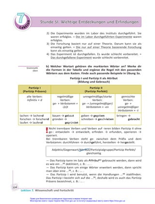 Le kt
i
o
n
7
7 Stunde 51. Wichtige Entdeckungen und Erfindungen
Stunde 51. Wichtige Entdeckungen und Erfindungen
Lektion 7. Wissenschaft und Fortschritt
124
2) Die Experimente wurden im Labor des Instituts durchgeführt. Sie
waren erfolglos. = Die im Labor durchgeführten Experimente waren
erfolglos.
3) Die Forschung basiert nur auf einer Theorie. Darum kann sie als
einseitig gelten. = Die nur auf einer Theorie basierende Forschung
kann als einseitig gelten.
4) Das Experiment ist durchgefallen. Es wurde schlecht vorbereitet. =
Das durchgefallene Experiment wurde schlecht vorbereitet.
b) Welcher Wortart gehören die markierten Wörter an? Merke dir
die Formen in der Tabelle und ergänze die Regel mit den passenden
Wörtern aus dem Kasten. Finde auch passende Beispiele in Übung 3a.
Partizip I und Partizip II als Attribut
(Bildung und Gebrauch)
Partizip I
(Partizip Präsens)
Partizip II
(Partizip Perfekt)
alle Verben:
Infinitiv + d
regelmäßige
Verben:
ge- + Verbstamm +
-(e)t
unregelmäßige/starke
Verben:
ge- + (unregelmäßiger)
Verbstamm + -en
gemischte
Verben:
ge- +
unregelmäßiger
Verbstamm + -t
lachen → lachend
forschen → forschend
laufen → laufend
bauen → gebaut
gründen →
gegründet
geben → gegeben
schreiben → geschrieben
bringen →
gebracht
!Nicht trennbare Verben und Verben auf -ieren bilden Partizip II ohne
ge-: entwickeln → entwickelt, erfinden → erfunden, operieren →
operiert.
Bei trennbaren Verben steht ge- zwischen dem Präfix und dem
Verbstamm: durchführen → durchgeführt, herstellen → hergestellt.
Adjektiv/Gegenwart/Attribut/Partizipialgruppe/Partizip Perfekt/
gleichzeitig
— Das Partizip kann im Satz als Attribut(1)
gebraucht werden, dann wird
es wie ein ...(2)
dekliniert, z. B.: ... .
— Das Partizip kann um einige Wörter erweitert werden, dann spricht
man über eine ...(3)
, z. B.: ... .
— Das Partizip I wird benutzt, wenn die Handlungen ...(4)
stattfinden.
Das Partizip I bezieht sich auf die ...(5)
, deshalb wird es auch das Partizip
Präsens bezeichnet, z. B.: ... .
Gramma k
üben
Право для безоплатного розміщення підручника в мережі Інтернет має
Міністерство освіти і науки України http://mon.gov.ua/ та Інститут модернізації змісту освіти https://imzo.gov.ua
 