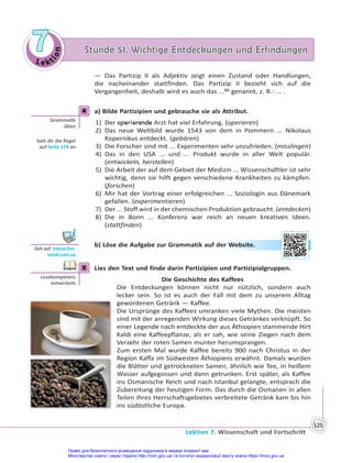 Le kt
i
o
n
7
7 Stunde 51. Wichtige Entdeckungen und Erfindungen
Stunde 51. Wichtige Entdeckungen und Erfindungen
Lektion 7. Wissenschaft und Fortschritt
125
— Das Partizip II als Adjektiv zeigt einen Zustand oder Handlungen,
die nacheinander stattfinden. Das Partizip II bezieht sich auf die
Vergangenheit, deshalb wird es auch das ...(6)
genannt, z. B.: ... .
4 a) Bilde Partizipien und gebrauche sie als Attribut.
1) Der operierende Arzt hat viel Erfahrung. (operieren)
2) Das neue Weltbild wurde 1543 von dem in Pommern ... Nikolaus
Kopernikus entdeckt. (gebären)
3) Die Forscher sind mit ... Experimenten sehr unzufrieden. (misslingen)
4) Das in den USA ... und ... Produkt wurde in aller Welt populär.
(entwickeln, herstellen)
5) Die Arbeit der auf dem Gebiet der Medizin ... Wissenschaftler ist sehr
wichtig, denn sie hilft gegen verschiedene Krankheiten zu kämpfen.
(forschen)
6) Mir hat der Vortrag einer erfolgreichen ... Soziologin aus Dänemark
gefallen. (experimentieren)
7) Der ... Stoff wird in der chemischen Produktion gebraucht. (entdecken)
8) Die in Bonn ... Konferenz war reich an neuen kreativen Ideen.
(stattfinden)
b) Löse die Aufgabe zur Grammatik auf der Website.
5 Lies den Text und finde darin Partizipien und Partizipialgruppen.
Die Geschichte des Kaffees
Die Entdeckungen können nicht nur nützlich, sondern auch
lecker sein. So ist es auch der Fall mit dem zu unserem Alltag
gewordenen Getränk — Kaffee.
Die Ursprünge des Kaffees umranken viele Mythen. Die meisten
sind mit der anregenden Wirkung dieses Getränkes verknüpft. So
einer Legende nach entdeckte der aus Äthiopien stammende Hirt
Kaldi eine Kaffeepflanze, als er sah, wie seine Ziegen nach dem
Verzehr der roten Samen munter herumsprangen.
Zum ersten Mal wurde Kaffee bereits 900 nach Christus in der
Region Kaffa im Südwesten Äthiopiens erwähnt. Damals wurden
die Blätter und getrockneten Samen, ähnlich wie Tee, in heißem
Wasser aufgegossen und dann getrunken. Erst später, als Kaffee
ins Osmanische Reich und nach Istanbul gelangte, entsprach die
Zubereitung der heutigen Form. Das durch die Osmanen in allen
Teilen ihres Herrschaftsgebietes verbreitete Getränk kam bis hin
ins südöstliche Europa.
4
Gramma k
üben
Sieh dir die Regel
auf Seite 174 an
Geh auf: interac ve.
ranok.com.ua
r W
Website
e.
5
Lesekompetenz
entwickeln
Право для безоплатного розміщення підручника в мережі Інтернет має
Міністерство освіти і науки України http://mon.gov.ua/ та Інститут модернізації змісту освіти https://imzo.gov.ua
 