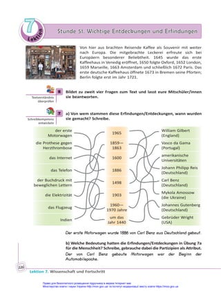 Le kt
i
o
n
7
7 Stunde 51. Wichtige Entdeckungen und Erfindungen
Stunde 51. Wichtige Entdeckungen und Erfindungen
Lektion 7. Wissenschaft und Fortschritt
126
Von hier aus brachten Reisende Kaffee als Souvenir mit weiter
nach Europa. Die mitgebrachte Leckerei erfreute sich bei
Europäern besonderer Beliebtheit. 1645 wurde das erste
Kaffeehaus in Venedig eröffnet, 1650 folgte Oxford, 1652 London,
1659 Marseille, 1663 Amsterdam und schließlich 1672 Paris. Das
erste deutsche Kaffeehaus öffnete 1673 in Bremen seine Pforten;
Berlin folgte erst im Jahr 1721.
6 Bildet zu zweit vier Fragen zum Text und lasst eure Mitschüler/innen
sie beantworten.
7 a) Von wem stammen diese Erfindungen/Entdeckungen, wann wurden
sie gemacht? Schreibe.
der erste
Motorwagen
1965
William Gilbert
(England)
die Prothese gegen
Herzthrombose
1859—
1863
Vasco da Gama
(Portugal)
das Internet 1600
amerikanische
Universitäten
das Telefon 1886
Johann Philipp Reis
(Deutschland)
der Buchdruck mit
beweglichen Lettern
1498
Carl Benz
(Deutschland)
die Elektrizität 1903
Mykola Amossow
(die Ukraine)
das Flugzeug
1960—
1970 Jahre
Johannes Gutenberg
(Deutschland)
Indien
um das
Jahr 1440
Gebrüder Wright
(USA)
Der erste Motorwagen wurde 1886 von Carl Benz aus Deutschland gebaut.
b) Welche Bedeutung hatten die Erfindungen/Entdeckungen in Übung 7a
für die Menschheit? Schreibe, gebrauche dabei die Partizipien als Attribut.
Der von Carl Benz gebaute Motorwagen war der Beginn der
Automobilepoche.
6
Textverständnis
überprüfen
7
Schreibkompetenz
entwickeln
Право для безоплатного розміщення підручника в мережі Інтернет має
Міністерство освіти і науки України http://mon.gov.ua/ та Інститут модернізації змісту освіти https://imzo.gov.ua
 