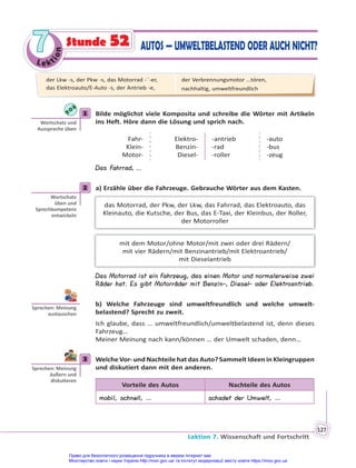 Le kt
i
o
n
7
7
Lektion 7. Wissenschaft und Fortschritt
127
Stunde 52 AUTOS — UMWELTBELASTEND ODER AUCH NICHT?
1 Bilde möglichst viele Komposita und schreibe die Wörter mit Artikeln
ins Heft. Höre dann die Lösung und sprich nach.
Fahr-
Klein-
Motor-
Elektro-
Benzin-
Diesel-
-antrieb
-rad
-roller
-auto
-bus
-zeug
Das Fahrrad, ...
2 a) Erzähle über die Fahrzeuge. Gebrauche Wörter aus dem Kasten.
das Motorrad, der Pkw, der Lkw, das Fahrrad, das Elektroauto, das
Kleinauto, die Kutsche, der Bus, das E-Taxi, der Kleinbus, der Roller,
der Motorroller
mit dem Motor/ohne Motor/mit zwei oder drei Rädern/
mit vier Rädern/mit Benzinantrieb/mit Elektroantrieb/
mit Dieselantrieb
Das Motorrad ist ein Fahrzeug, das einen Motor und normalerweise zwei
Räder hat. Es gibt Motorräder mit Benzin-, Diesel- oder Elektroantrieb.
b) Welche Fahrzeuge sind umweltfreundlich und welche umwelt-
belastend? Sprecht zu zweit.
Ich glaube, dass … umweltfreundlich/umweltbelastend ist, denn dieses
Fahrzeug…
Meiner Meinung nach kann/können … der Umwelt schaden, denn…
3 Welche Vor- und Nachteile hat das Auto? Sammelt Ideen in Kleingruppen
und diskutiert dann mit den anderen.
Vorteile des Autos Nachteile des Autos
mobil, schnell, … schadet der Umwelt, …
1
Wortschatz und
Aussprache üben
2
Wortschatz
üben und
Sprechkompetenz
entwickeln
Sprechen: Meinung
austauschen
3
Sprechen: Meinung
äußern und
disku eren
der Lkw -s, der Pkw -s, das Motorrad -¨-er,
das Elektroauto/E-Auto -s, der Antrieb -e,
der Verbrennungsmotor …tóren,
nachhaltig, umweltfreundlich
Право для безоплатного розміщення підручника в мережі Інтернет має
Міністерство освіти і науки України http://mon.gov.ua/ та Інститут модернізації змісту освіти https://imzo.gov.ua
 