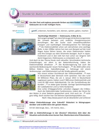 Le kt
i
o
n
7
7 Stunde 52. Autos — umweltbelastend oder auch nicht?
Stunde 52. Autos — umweltbelastend oder auch nicht?
Lektion 7. Wissenschaft und Fortschritt
128
4 Lies den Text und ergänze passende Verben aus dem Kasten.
Gebrauche sie in der richtigen Form.
wissen, erkennen, herstellen, sein, können, spielen, geben, machen
Nachhaltige Mobilität — Elektroauto, E-Bike & Co.
SeitLangemwissen(1)
wir,dassFahrzeugemitVerbrennungsmotor
die Umwelt belasten und endliche Energieressourcen
verschlingen. Bei der Suche nach umweltfreundlichen
Energien und nachhaltigen Antriebssystemen für Fahrzeuge
…(2)
die Elektromobilität schon seit Jahrzehnten eine wichtige
Rolle. In den 1990er Jahren hat man zum Beispiel auf der Insel
Rügen Autos fahren lassen, die einen Elektromotor hatten
und ihre Energie aus dem Stromnetz bezogen. Auch in Japan,
Frankreich und in den USA hat man schon vor längerer Zeit
damit begonnen, Elektroautos zu entwickeln und …(3)
.
Und doch ist das Thema heute noch aktueller. Verschiedene technische
Entwicklungen, vor allem in der Batterieforschung, haben die
Elektromobilität attraktiver …(4)
. Die Bundesregierung hat auch die
wachsende Bedeutung der neuen Technologien …(5)
. Bis 2020 sollen eine
Million Elektro- bzw. Hybridfahrzeuge (= Fahrzeuge mit einem
Verbrennungs- und Elektromotor) auf die Straße gebracht werden.
Von einem echten Durchbruch der Elektromobilität …(6)
man
in Deutschland aber dennoch nicht sprechen: Von den rund
43 Millionen Pkws, die am 1. Januar 2013 in Deutschland
zugelassen waren, hatten rund 7 000 einen Elektroantrieb und
rund 65 000 einen Hybridantrieb. Für die Zurückhaltung der
Kunden …(7)
es dabei gute Gründe: Geringe Speicherkapazität
der Ladebatterien und zu hohe Kaufpreise.
Eine echte Erfolgsgeschichte schreiben dagegen die E-Bikes:
Auch die Elektrofahrräder funktionieren, indem der Strom für
den Motor in einer Batterie gespeichert wird. Und auch sie …(8)
nicht
ganz billig. Doch reichen hier viel kleinere Speicherkapazitäten aus.
Nach: http://www.pasch-net.de (bearbeitet und verkürzt)
5 Haben Elektrofahrzeuge eine Zukunft? Diskutiert in Kleingruppen
darüber und erzählt dann der ganzen Klasse.
Ich bin überzeugt, dass… Ich meine, dass…
6 Gibt es Elektrofahrzeuge in der Ukraine? Informiere dich über die
Situation und schreibe einen kurzen Text. Mache dann eine Präsentation.
4
Lesekompetenz
entwickeln
Geh auf: interac ve.
ranok.com.ua
au
us dem
m Ka
aste
en.
5
Sprechen: Meinung
äußern und
disku eren
6
Schreibkompetenz
entwickeln
Право для безоплатного розміщення підручника в мережі Інтернет має
Міністерство освіти і науки України http://mon.gov.ua/ та Інститут модернізації змісту освіти https://imzo.gov.ua
 