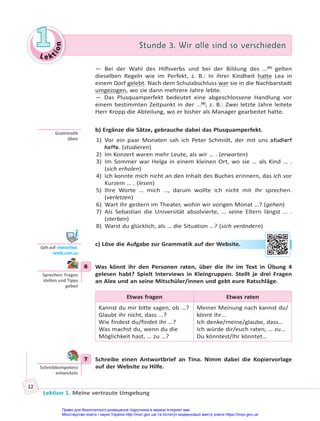 Le kt
i
o
n
1
1 Stunde 3. Wir alle sind so verschieden
Stunde 3. Wir alle sind so verschieden
Lektion 1. Meine vertraute Umgebung
12
— Bei der Wahl des Hilfsverbs und bei der Bildung des …(5)
gelten
dieselben Regeln wie im Perfekt, z. B.: In ihrer Kindheit hatte Lea in
einem Dorf gelebt. Nach dem Schulabschluss war sie in die Nachbarstadt
umgezogen, wo sie dann mehrere Jahre lebte.
— Das Plusquamperfekt bedeutet eine abgeschlossene Handlung vor
einem bestimmten Zeitpunkt in der …(6)
, z. B.: Zwei letzte Jahre leitete
Herr Kropp die Abteilung, wo er bisher als Manager gearbeitet hatte.
b) Ergänze die Sätze, gebrauche dabei das Plusquamperfekt.
1) Vor ein paar Monaten sah ich Peter Schmidt, der mit uns studiert
hatte. (studieren)
2) Im Konzert waren mehr Leute, als wir … . (erwarten)
3) Im Sommer war Helga in einem kleinen Ort, wo sie … als Kind … .
(sich erholen)
4) Ich konnte mich nicht an den Inhalt des Buches erinnern, das ich vor
Kurzem … . (lesen)
5) Ihre Worte … mich …, darum wollte ich nicht mit ihr sprechen.
(verletzen)
6) Wart ihr gestern im Theater, wohin wir vorigen Monat …? (gehen)
7) Als Sebastian die Universität absolvierte, … seine Eltern längst … .
(sterben)
8) Warst du glücklich, als … die Situation …? (sich verändern)
c) Löse die Aufgabe zur Grammatik auf der Website.
6 Was könnt ihr den Personen raten, über die ihr im Text in Übung 4
gelesen habt? Spielt Interviews in Kleingruppen. Stellt je drei Fragen
an Alex und an seine Mitschüler/innen und gebt eure Ratschläge.
Etwas fragen Etwas raten
Kannst du mir bitte sagen, ob ...?
Glaubt ihr nicht, dass ...?
Wie findest du/findet ihr …?
Was machst du, wenn du die
Möglichkeit hast, … zu …?
Meiner Meinung nach kannst du/
könnt ihr…
Ich denke/meine/glaube, dass…
Ich würde dir/euch raten, … zu…
Du könntest/Ihr könntet…
7 Schreibe einen Antwortbrief an Tina. Nimm dabei die Kopiervorlage
auf der Website zu Hilfe.
Gramma k
üben
Geh auf: interac ve.
ranok.com.ua
r W
Webs
site
e.
6
Sprechen: Fragen
stellen und Tipps
geben
7
Schreibkompetenz
entwickeln
Право для безоплатного розміщення підручника в мережі Інтернет має
Міністерство освіти і науки України http://mon.gov.ua/ та Інститут модернізації змісту освіти https://imzo.gov.ua
 