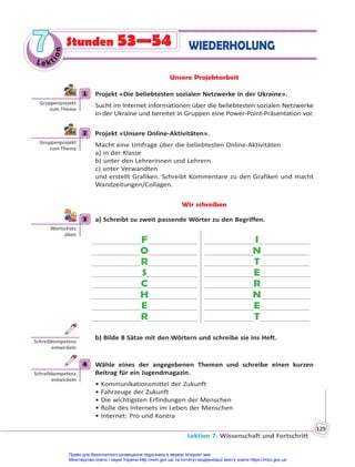 Lektion 7. Wissenschaft und Fortschritt
129
Le kt
i
o
n
7
7 WIEDERHOLUNG
Stunden 53—54
Unsere Projektarbeit
1 Projekt «Die beliebtesten sozialen Netzwerke in der Ukraine».
Sucht im Internet Informationen über die beliebtesten sozialen Netzwerke
in der Ukraine und bereitet in Gruppen eine Power-Point-Präsentation vor.
2 Projekt «Unsere Online-Aktivitäten».
Macht eine Umfrage über die beliebtesten Online-Aktivitäten
a) in der Klasse
b) unter den Lehrerinnen und Lehrern
c) unter Verwandten
und erstellt Grafiken. Schreibt Kommentare zu den Grafiken und macht
Wandzeitungen/Collagen.
Wir schreiben
3 a) Schreibt zu zweit passende Wörter zu den Begriffen.
F
O
R
S
C
H
E
R
I
N
T
E
R
N
E
T
b) Bilde 8 Sätze mit den Wörtern und schreibe sie ins Heft.
4 Wähle eines der angegebenen Themen und schreibe einen kurzen
Beitrag für ein Jugendmagazin.
• Kommunikationsmittel der Zukunft
• Fahrzeuge der Zukunft
• Die wichtigsten Erfindungen der Menschen
• Rolle des Internets im Leben der Menschen
• Internet: Pro und Kontra
1
Gruppenprojekt
zum Thema
2
Gruppenprojekt
zum Thema
3
Wortschatz
üben
Schreibkompetenz
entwickeln
4
Schreibkompetenz
entwickeln
Право для безоплатного розміщення підручника в мережі Інтернет має
Міністерство освіти і науки України http://mon.gov.ua/ та Інститут модернізації змісту освіти https://imzo.gov.ua
 