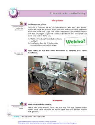 Le kt
i
o
n
7
7 Stunden 53—54. Wiederholung
Stunden 53—54. Wiederholung
Lektion 7. Wissenschaft und Fortschritt
130
Wir sprechen
5 In Gruppen sprechen.
Schreibt in Gruppen Karten mit Fragewörtern: wer, was, wen, wohin,
wann, wie lange, wo, warum, wofür, worüber, woran usw. Jeder zieht eine
Karte und stellt eine Frage zum Thema «Wissenschaft und Fortschritt»
mit dem jeweiligen Fragewort an seinen Nachbarn. Der antwortet und
zieht eine andere Karte usw.
A: Welche Erfindung findest du besonders
wichtig?
B: Ich glaube, dass die Erfindung des
Internets besonders wichtig war.
6 Was siehst du auf dem Bild? Beschreibe es, erdenke eine kleine
Geschichte.
Wir spielen
7 Foto-Rätsel auf den Handys.
Macht mit euren Handys Fotos, wo man nur Teile von Gegenständen
sehen kann. Lasst einander die Rätsel lösen. Wer die meisten erraten
hat, gewinnt.
5
Sprechen: Fragen
stellen und
beantworten
Welche?
6
Sprechen: Bild
beschreiben
7
Partnerspiel zum
Thema
Право для безоплатного розміщення підручника в мережі Інтернет має
Міністерство освіти і науки України http://mon.gov.ua/ та Інститут модернізації змісту освіти https://imzo.gov.ua
 