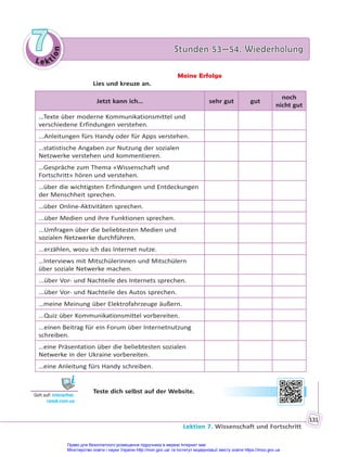 Le kt
i
o
n
7
7 Stunden 53—54. Wiederholung
Stunden 53—54. Wiederholung
Lektion 7. Wissenschaft und Fortschritt
131
Meine Erfolge
Lies und kreuze an.
Jetzt kann ich… sehr gut gut
noch
nicht gut
…Texte über moderne Kommunikationsmittel und
verschiedene Erfindungen verstehen.
...Anleitungen fürs Handy oder für Apps verstehen.
…statistische Angaben zur Nutzung der sozialen
Netzwerke verstehen und kommentieren.
…Gespräche zum Thema «Wissenschaft und
Fortschritt» hören und verstehen.
…über die wichtigsten Erfindungen und Entdeckungen
der Menschheit sprechen.
…über Online-Aktivitäten sprechen.
...über Medien und ihre Funktionen sprechen.
...Umfragen über die beliebtesten Medien und
sozialen Netzwerke durchführen.
...erzählen, wozu ich das Internet nutze.
…Interviews mit Mitschülerinnen und Mitschülern
über soziale Netwerke machen.
...über Vor- und Nachteile des Internets sprechen.
...über Vor- und Nachteile des Autos sprechen.
…meine Meinung über Elektrofahrzeuge äußern.
...Quiz über Kommunikationsmittel vorbereiten.
...einen Beitrag für ein Forum über Internetnutzung
schreiben.
…eine Präsentation über die beliebtesten sozialen
Netwerke in der Ukraine vorbereiten.
…eine Anleitung fürs Handy schreiben.
Teste dich selbst auf der Website.
Geh auf: interac ve.
ranok.com.ua
Право для безоплатного розміщення підручника в мережі Інтернет має
Міністерство освіти і науки України http://mon.gov.ua/ та Інститут модернізації змісту освіти https://imzo.gov.ua
 