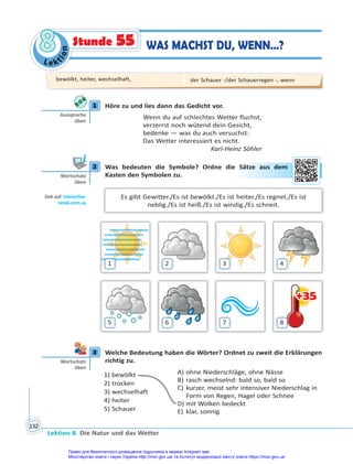 Le kt
i
o
n
8
8
Lektion 8. Die Natur und das Wetter
132
Stunde 55 WAS MACHST DU, WENN…?
1 Höre zu und lies dann das Gedicht vor.
Wenn du auf schlechtes Wetter fluchst,
verzerrst noch wütend dein Gesicht,
bedenke — was du auch versuchst:
Das Wetter interessiert es nicht.
Karl-Heinz Söhler
2 Was bedeuten die Symbole? Ordne die Sätze aus dem
Kasten den Symbolen zu.
Es gibt Gewitter./Es ist bewölkt./Es ist heiter./Es regnet./Es ist
neblig./Es ist heiß./Es ist windig./Es schneit.
+35
+35
1
5
2
6
3
7
4
8
3 Welche Bedeutung haben die Wörter? Ordnet zu zweit die Erklärungen
richtig zu.
1) bewölkt
2) trocken
3) wechselhaft
4) heiter
5) Schauer
A) ohne Niederschläge, ohne Nässe
B) rasch wechselnd: bald so, bald so
C) kurzer, meist sehr intensiver Niederschlag in
Form von Regen, Hagel oder Schnee
D) mit Wolken bedeckt
E) klar, sonnig
1
Aussprache
üben
2
Wortschatz
üben
Geh auf: interac ve.
ranok.com.ua
Sä
ätze
e a
aus de
em
3
Wortschatz
üben
bewölkt, heiter, wechselhaft, der Schauer -/der Schauerregen -, wenn
Право для безоплатного розміщення підручника в мережі Інтернет має
Міністерство освіти і науки України http://mon.gov.ua/ та Інститут модернізації змісту освіти https://imzo.gov.ua
 