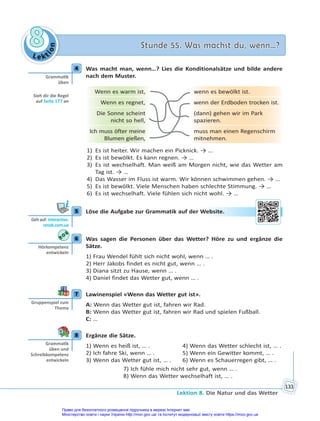 Le kt
i
o
n
8
8 Stunde 55. Was machst du, wenn…?
Stunde 55. Was machst du, wenn…?
Lektion 8. Die Natur und das Wetter
133
4 Was macht man, wenn…? Lies die Konditionalsätze und bilde andere
nach dem Muster.
Wenn es warm ist, wenn es bewölkt ist.
Wenn es regnet, wenn der Erdboden trocken ist.
Die Sonne scheint
nicht so hell,
(dann) gehen wir im Park
spazieren.
Ich muss öfter meine
Blumen gießen,
muss man einen Regenschirm
mitnehmen.
1) Es ist heiter. Wir machen ein Picknick. → …
2) Es ist bewölkt. Es kann regnen. → …
3) Es ist wechselhaft. Man weiß am Morgen nicht, wie das Wetter am
Tag ist. → …
4) Das Wasser im Fluss ist warm. Wir können schwimmen gehen. → …
5) Es ist bewölkt. Viele Menschen haben schlechte Stimmung. → …
6) Es ist wechselhaft. Viele fühlen sich nicht wohl. → …
5 Löse die Aufgabe zur Grammatik auf der Website.
6 Was sagen die Personen über das Wetter? Höre zu und ergänze die
Sätze.
1) Frau Wendel fühlt sich nicht wohl, wenn … .
2) Herr Jakobs findet es nicht gut, wenn … .
3) Diana sitzt zu Hause, wenn … .
4) Daniel findet das Wetter gut, wenn … .
7 Lawinenspiel «Wenn das Wetter gut ist».
A: Wenn das Wetter gut ist, fahren wir Rad.
B: Wenn das Wetter gut ist, fahren wir Rad und spielen Fußball.
C: …
8 Ergänze die Sätze.
1) Wenn es heiß ist, … . 4) Wenn das Wetter schlecht ist, … .
2) Ich fahre Ski, wenn … . 5) Wenn ein Gewitter kommt, … .
3) Wenn das Wetter gut ist, … . 6) Wenn es Schauerregen gibt, … .
7) Ich fühle mich nicht sehr gut, wenn … .
8) Wenn das Wetter wechselhaft ist, … .
4
Gramma k
üben
Sieh dir die Regel
auf Seite 177 an
5
Geh auf: interac ve.
ranok.com.ua
Web
bsite
e.
6
Hörkompetenz
entwickeln
7
Gruppenspiel zum
Thema
8
Gramma k
üben und
Schreibkompetenz
entwickeln
Право для безоплатного розміщення підручника в мережі Інтернет має
Міністерство освіти і науки України http://mon.gov.ua/ та Інститут модернізації змісту освіти https://imzo.gov.ua
 