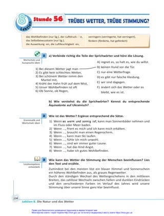Le kt
i
o
n
8
8
Lektion 8. Die Natur und das Wetter
134
TRÜBES WETTER, TRÜBE STIMMUNG?
Stunde 56
1 a) Verbinde richtig die Teile der Sprichwörter und höre die Lösung.
1) Bei diesem Wetter jagt man
2) Es gibt kein schlechtes Wetter,
3) Bei schönem Wetter nimm den
Mantel mit,
4) Kräht der Hahn früh auf dem Mist,
5) Unser Wohlbefinden ist oft
6) Ob Sonne, ob Regen,
A) regnet es, so halt es, wie du willst.
B) keinen Hund vor die Tür.
C) nur eine Wetterfrage.
D) es gibt nur falsche Kleidung.
E) wir sind dagegen.
F) ändert sich das Wetter oder es
bleibt, wie es ist.
b) Wie verstehst du die Sprichwörter? Kennst du entsprechende
Äquivalente auf Ukrainisch?
2 Wie ist das Wetter? Ergänze entsprechend die Sätze.
1) Wenn es warm und sonnig ist, kann man Sonnenbäder nehmen und
im Fluss oder Meer baden.
2) Wenn ..., friert es mich und ich kann mich erkälten.
3) Wenn ..., braucht man einen Regenschirm.
4) Wenn ..., kann man Ski laufen.
5) Wenn ..., fühle ich mich unwohl.
6) Wenn ..., sind wir immer guter Laune.
7) Wenn ..., hat das Kind Angst.
8) Wenn ..., habe ich gutes Wohlbefinden.
3 Wie kann das Wetter die Stimmung der Menschen beeinflussen? Lies
den Text und erzähle.
Zumindest bei den meisten löst ein blauer Himmel und Sonnenschein
ein höheres Wohlbefinden aus, als graues Regenwetter.
Durch den ständigen Wechsel des Wettergeschehens in den mittleren
Breiten, das zahllose Wechseln zwischen hellen und dunklen Eindrücken
und den verschiedenen Farben im Verlauf des Jahres wird unsere
Stimmung über unsere Sinne ganz klar beeinflusst.
1
Wortschatz und
Aussprache üben
2
Gramma k und
Wortschatz üben
3
Lesekompetenz
entwickeln
das Wohlbefinden (nur Sg.), der Luftdruck -¨-e,
das Selbstbewusstsein (nur Sg.),
die Auswirkung -en, die Luftfeuchtigkeit -en,
verringern (verringerte, hat verringert),
fördern (förderte, hat gefördert)
Право для безоплатного розміщення підручника в мережі Інтернет має
Міністерство освіти і науки України http://mon.gov.ua/ та Інститут модернізації змісту освіти https://imzo.gov.ua
 