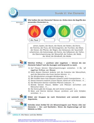 Le kt
i
o
n
8
8 Stunde 57. Vier Elemente
Stunde 57. Vier Elemente
Lektion 8. Die Natur und das Wetter
138
4 Wie heißen die vier Elemente? Nenne sie. Ordne dann die Begriffe den
passenden Elementen zu.
das Feuer
atmen, baden, der Baum, der Brand, der Boden, die Dürre,
die Flamme, der Fluss, der Gemüsegarten, der Hurrikan, das Meer,
der Ozean, die Pflanze, der Regen, das Salzwasser, der Sauerstoff,
schwimmen, die Solarenergie, die Sonne, das Süßwasser, der Taifun,
die Überschwemmung, der Wasserfall, der Vulkan, der Wald,
der Wind, die Windkraft, die Wolke
5 Welchen Einfluss — positiven oder negativen — können die vier
Elemente haben? Lest die Aussagen und besprecht zu zweit.
1) Auf Flüssen können Überschwemmungen entstehen. → Es ist
negativer Einfluss von Wasser.
2) Dank diesem Element änderte sich die Esskultur der Menschheit,
weil die Menschen das Essen kochen können. → …
3) Die Windturbinen erzeugen Windenergie. → …
4) Mit Schiffen kann man bequem schwere Lasten transportieren. → …
5) Dieses Element erwärmt unsere Häuser, damit wir nicht frieren. → …
6) Die Menschen können nützliche Pflanzen anbauen. → …
7) Brände können Häuser, Wälder und Pflanzen vernichten und
Menschen töten. → …
8) Die Sonne gibt die Energie, die sich immer erneuert. → …
9) Böen und Stürme können Häuser zerstören und viele Schäden
anrichten. → …
6 Bildet vier Gruppen (je nach Elementen) und sammelt andere
Argumente.
7 Schreibe einen Artikel für ein Wissensmagazin zum Thema «Die vier
Elemente — Vor- und Nachteile». Nimm die Kopiervorlage auf der
Website zu Hilfe.
4
Wortschatz
üben
5
Sprechen: Meinung
äußern
6
Sprechen: Meinung
austauschen
7
Schreibkompetenz
entwickeln
Право для безоплатного розміщення підручника в мережі Інтернет має
Міністерство освіти і науки України http://mon.gov.ua/ та Інститут модернізації змісту освіти https://imzo.gov.ua
 
